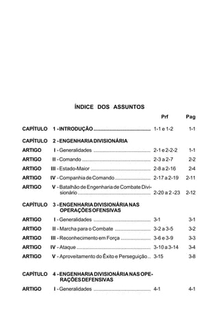ÍNDICE DOS ASSUNTOS 
Prf Pag 
CAPÍTULO 1 - INTRODUÇÃO........................................ 1-1 e 1-2 1-1 
CAPÍTULO 2 - ENGENHARIA DIVISIONÁRIA 
ARTIGO I - Generalidades ........................................ 2-1 e 2-2-2 1-1 
ARTIGO II - Comando ................................................ 2-3 a 2-7 2-2 
ARTIGO III - Estado-Maior .......................................... 2-8 a 2-16 2-4 
ARTIGO IV - Companhia de Comando ......................... 2-17 a 2-19 2-11 
ARTIGO V - Batalhão de Engenharia de Combate Divi-sionário 
................................................... 2-20 a 2 -23 2-12 
CAPÍTULO 3 - ENGENHARIA DIVISIONÁRIA NAS 
OPERAÇÕES OFENSIVAS 
ARTIGO I - Generalidades ........................................ 3-1 3-1 
ARTIGO II - Marcha para o Combate ......................... 3-2 a 3-5 3-2 
ARTIGO III - Reconhecimento em Força ..................... 3-6 e 3-9 3-3 
ARTIGO IV - Ataque .................................................... 3-10 a 3-14 3-4 
ARTIGO V - Aproveitamento do Êxito e Perseguição .. 3-15 3-8 
CAPÍTULO 4 - ENGENHARIA DIVISIONÁRIA NAS OPE-RAÇÕES 
DEFENSIVAS 
ARTIGO I - Generalidades ........................................ 4-1 4-1 
 