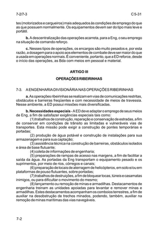 C 5-31 
7-2/7-3 
tes (motorizados e cargueiros) mais adequados às condições de emprego do que 
as que possuem normalmente. Os equipamentos devem ser do tipo mais leve e 
portátil. 
7-2 
b. A descentralização das operações acarreta, para a Eng, o seu emprego 
na situação de comando reforço. 
c. Nesses tipos de operações, os encargos são muito pesados e, por esta 
razão, a dosagem para o apoio aos elementos de combate deve ser maior do que 
a usada em operações normais. É conveniente, portanto, que a ED reforce, desde 
o início das operações, as Bda com meios em pessoal e material. 
ARTIGO III 
OPERAÇÕES RIBEIRINHAS 
7-3. A ENGENHARIA DIVISIONÁRIA NAS OPERAÇÕES RIBEIRINHAS 
a. As operações ribeirinhas se realizam em vias de comunicações restritas, 
obstáculos e barreiras freqüentes e com necessidade de meios de travessia. 
Nesse ambiente, a ED possui missões mais diversificadas. 
b. Necessidades especiais - A ED deve adaptar o emprego de seus meios 
de Eng, a fim de satisfazer exigências especiais tais como: 
(1) trabalhos de construção, reparação e conservação de estradas, a fim 
de conservar em condições de trânsito as limitadas e vulneráveis vias de 
transportes. Esta missão pode exigir a construção de pontes temporárias e 
portadas; 
(2) produção de água potável e construção de instalações para sua 
armazenagem e para sua captação; 
(3) assistência técnica na construção de barreiras, obstáculos isolados 
e área de base flutuante; 
(4) coleta de informações de engenharia; 
(5) preparações de rampas de acesso nas margens, a fim de facilitar a 
saída da água. As portadas da Eng transportam o equipamento pesado e os 
suprimentos, por meio de rios, córregos e canais; 
(6) preparação de locais de aterragem de helicópteros, em solo e/ou em 
plataformas de pouso flutuantes, sobre portadas; 
(7) trabalhos de destruições, a fim de bloquear tocas, túneis e casamatas 
inimigos, ou para dificultar o movimento do mesmo; 
(8) lançamento ou remoção de minas e armadilhas. Destacamentos de 
engenharia treinam as unidades apoiadas para levantar e remover minas e 
armadilhas. Estes destacamentos acompanham os comboios terrestres, a fim de 
auxiliar na desobstrução de trechos minados, podendo, também, auxiliar na 
remoção de minas marítimas das vias navegáveis. 
 