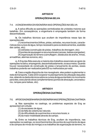 7-4/7-5 
7-3 
C 5-31 
ARTIGO IV 
OPERAÇÕES NA SELVA 
7-4. A ENGENHARIA DIVISIONÁRIA NAS OPERAÇÕES NA SELVA 
a. A selva dificulta as operações centralizadas de unidades maiores que 
batalhão. Em conseqüência, a engenharia é empregada também de forma 
descentralizada. 
b. Os trabalhos técnicos que avultam de importância nesse tipo de 
operações são: 
(1) reconhecimentos (trilhas, pistas, estradas, recursos locais, caracte-rísticas 
dos cursos de água, tempo necessário para os deslocamentos, exatidão 
das cartas, etc); 
(2) estradas (construção de pistas, trabalhos de drenagem, etc); 
(3) pontes de equipagem e recursos locais (canoas, balsas e jangadas); 
(4) organização do terreno (camuflagem, obstáculos de arame, minas, 
armadilhas, alarmes sonoros, etc). 
c. A Eng das Bda executa a maioria dos trabalhos essenciais ao apoio às 
operações na selva, empregando, descentralizadamente, os seus meios. Quando 
houver necessidade de construção de pistas e lançamento de pontes, esses 
trabalhos poderão ser realizados pela ED ou melhorados por esta. 
d. Caso a região disponha de rios navegáveis, eles podem suplementar a 
rede de transporte. Cabe à ED cooperar no planejamento da utilização daqueles 
rios, obtendo os dados técnicos sobre os cursos de água e também no movimento 
para eles, executando obras complementares (pontos de atracação, ancoradou-ros, 
rampas para balsas, etc). 
ARTIGO V 
OPERAÇÕES NA CAATINGA 
7-5. APOIO DA ENGENHARIA DIVISIONÁRIA NAS OPERAÇÕES NA CAATINGA 
a. Nas operações na caatinga, os problemas especiais de Eng se 
apresentam em virtude: 
(1) da escassez de água; 
(2) da falta de coberturas naturais; 
(3) da dificuldade de suprimentos e recursos locais; e 
(4) da maior mobilidade através do campo. 
b. Entre os trabalhos técnicos de Eng, avultam de importância, nas 
operações na caatinga, os reconhecimentos (de pontos de suprimento de água 
e de campos de minas do inimigo) e os trabalhos de organização do terreno, no 
 