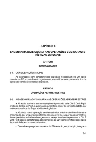 8-1 
C 5-31 
CAPÍTULO 8 
ENGENHARIA DIVISIONÁRIA NAS OPERAÇÕES COM CARACTE-RÍSTICAS 
ESPECIAIS 
ARTIGO I 
GENERALIDADES 
8-1. CONSIDERAÇÕES INICIAIS 
As operações com características especiais necessitam de um apoio 
peculiar da ED, a qual deverá organizar-se, especificamente, para cada tipo de 
operação com características especiais. 
ARTIGO II 
OPERAÇÕES AEROTERRESTRES 
8-2. A ENGENHARIA DIVISIONÁRIA NAS OPERAÇÕES AEROTERRESTRES 
a. O apoio normal a essas operações é prestado pela Cia E Cmb Pqdt, 
orgânica da Bda Inf Pqdt, a quem cabe aumentar o poder de combate da Bda, por 
meio de trabalhos de Eng e atividades logísticas. 
b. Quando numa operação aeroterrestre for previsto combate intenso e 
prolongado, por um período de tempo considerável ou, se por qualquer motivo, 
forem previstos trabalhos de engenharia, excepcionalmente pesados, a Cia E 
Cmb Pqdt poderá ser reforçada por elementos da ED, ficando limitado esse apoio 
às possibilidades do transporte aéreo. 
c. Quando empregados, os meios da ED deverão, em princípio, integrar o 
 