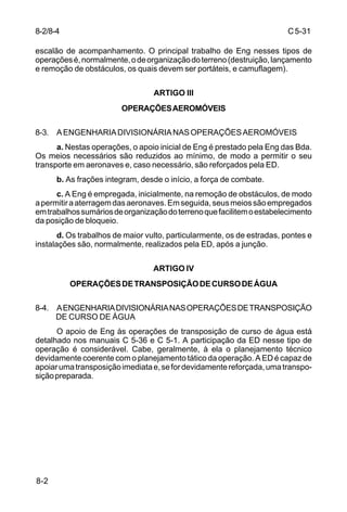 C 5-31 
8-2/8-4 
escalão de acompanhamento. O principal trabalho de Eng nesses tipos de 
operações é, normalmente, o de organização do terreno (destruição, lançamento 
e remoção de obstáculos, os quais devem ser portáteis, e camuflagem). 
8-2 
ARTIGO III 
OPERAÇÕES AEROMÓVEIS 
8-3. A ENGENHARIA DIVISIONÁRIA NAS OPERAÇÕES AEROMÓVEIS 
a. Nestas operações, o apoio inicial de Eng é prestado pela Eng das Bda. 
Os meios necessários são reduzidos ao mínimo, de modo a permitir o seu 
transporte em aeronaves e, caso necessário, são reforçados pela ED. 
b. As frações integram, desde o início, a força de combate. 
c. A Eng é empregada, inicialmente, na remoção de obstáculos, de modo 
a permitir a aterragem das aeronaves. Em seguida, seus meios são empregados 
em trabalhos sumários de organização do terreno que facilitem o estabelecimento 
da posição de bloqueio. 
d. Os trabalhos de maior vulto, particularmente, os de estradas, pontes e 
instalações são, normalmente, realizados pela ED, após a junção. 
ARTIGO IV 
OPERAÇÕES DE TRANSPOSIÇÃO DE CURSO DE ÁGUA 
8-4. A ENGENHARIA DIVISIONÁRIA NAS OPERAÇÕES DE TRANSPOSIÇÃO 
DE CURSO DE ÁGUA 
O apoio de Eng às operações de transposição de curso de água está 
detalhado nos manuais C 5-36 e C 5-1. A participação da ED nesse tipo de 
operação é considerável. Cabe, geralmente, à ela o planejamento técnico 
devidamente coerente com o planejamento tático da operação. A ED é capaz de 
apoiar uma transposição imediata e, se for devidamente reforçada, uma transpo-sição 
preparada. 
 