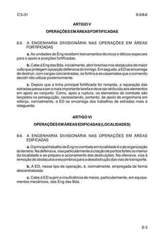 8-5/8-6 
8-3 
C 5-31 
ARTIGO V 
OPERAÇÕES EM ÁREAS FORTIFICADAS 
8-5. A ENGENHARIA DIVISIONÁRIA NAS OPERAÇÕES EM ÁREAS 
FORTIFICADAS 
a. As unidades de Eng recebem treinamentos técnicos e táticos especiais 
para o apoio a posições fortificadas. 
b. Cabe à Eng das Bda, inicialmente, abrir brechas nos obstáculos de maior 
vulto que protegem a posição defensiva do inimigo. Em seguida, a ED se encarrega 
de destruir, com cargas concentradas, os fortins e as casamatas que o comando 
decidir não utilizar posteriormente. 
c. Depois que a linha principal fortificada for rompida, a reparação das 
estradas passa a ser a mais importante tarefa e deve ser atribuída aos elementos 
em apoio ao conjunto. Como, após a ruptura, os elementos de combate são 
lançados na perseguição, necessitando, portanto, de apoio de engenharia em 
reforço, normalmente, a ED se encarrega dos trabalhos de estradas mais à 
retaguarda. 
ARTIGO VI 
OPERAÇÕES EM ÁREAS EDIFICADAS (LOCALIDADES) 
8-6. A ENGENHARIA DIVISIONÁRIA NAS OPERAÇÕES EM ÁREAS 
EDIFICADAS 
a. O principal trabalho de Eng no combate em localidade é o de organização 
do terreno. Na defensiva, visa particularmente à criação de pontos fortes no interior 
da localidade e ao preparo e acionamento das destruições. Na ofensiva, visa à 
remoção de obstáculos e escombros para a desobstrução das vias de transporte. 
b. A ED, nesse tipo de operação, é, normalmente, empregada de forma 
descentralizada. 
c. Cabe à ED suprir a insuficiência de meios, particularmente, em equipa-mentos 
mecânicos, das Eng das Bda. 
 
