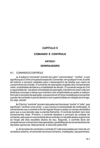 9-1 
C 5-31 
CAPÍTULO 9 
COMANDO E CONTROLE 
ARTIGO I 
GENERALIDADES 
9-1. COMANDO E CONTROLE 
a. A palavra “comando” provém do Latim “commendare”, “confiar”, o que 
significa que o Cmt é uma pessoa especial. Comandar, em qualquer nível, é a arte 
de motivar e conduzir soldados para o desempenho de tarefas que visem ao 
cumprimento da missão. O comando de operações engloba dois componentes 
vitais: a habilidade de liderar e a habilidade de decidir. O comando exige do Cmt 
a capacidade de: visualizar a finalidade da operação; transformar essa visão em 
diretrizes concisas e claras que orientem com simplicidade as ações a realizar; 
formular o conceito da operação; e proporcionar à Força vontade para concentrar 
o poder de combate no ponto decisivo com superioridade em relação ao inimigo. 
Ou seja, decidir. 
b. O termo “controle” provém das palavras francesas “contre” e “rolle”, que 
significam “verificar uma conta”, o que conduz à necessidade de verificação. O 
comandante usa o controle a fim de regular forças e ações no campo de batalha 
para que a sua decisão seja cumprida fielmente. O controle também tem dois 
componentes vitais. Primeiro, o controle obedece o princípio da unidade de 
comando, pelo qual um comandante deve controlar um escalão abaixo e gerenciar 
as forças até dois escalões abaixo do seu. Segundo, o controle deve ser 
compatível com o dinamismo das operações, possibilitando ao comandante tomar 
decisões oportunas. Basicamente, é exercido pelos EM. 
c. As funções de comando e controle (C2) são executadas por meio de um 
complexo sistema, envolvendo recursos humanos, instalações, equipamentos, 
 