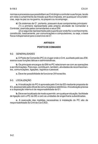 C 5-31 
9-1/9-3 
normas e processos que possibilitam ao Cmt dirigir e controlar suas forças, tendo 
em vista o cumprimento da missão que lhe é imposta, em quaisquer circunstân-cias, 
9-2 
seja na paz ou na guerra, no preparo ou no emprego . 
d. Os sistemas de C2, portanto, possuem duas componentes principais: 
(1) a primeira representada pela própria atividade de Comandar e 
Controlar, exercida pelos comandantes e seus EM; 
(2) a segunda representada pelo suporte por onde flui o conhecimento, 
constituído, basicamente, por comunicações e computadores, ou seja, a base 
física indispensável para o exercício do C2. 
ARTIGO II 
POSTO DE COMANDO 
9-2. GENERALIDADES 
a. O Posto de Comando (PC) é o lugar onde o Cmt, auxiliado pelo seu EM, 
exerce suas funções táticas e administrativas. 
b. Os principais encargos do EM no PC relacionam-se com as operações 
e as informações. Para isso, contribuem, também, atividades de reconhecimen-tos, 
comunicações, ligações, logística e pessoal. 
c. Deve ter possibilidade de funcionar 24 horas/dia. 
9-3. LOCALIZAÇÃO 
a. A localização do PC é aprovada pelo Cmt da ED mediante proposta do 
E3, assessorado pelo oficial de comunicações e eletrônica. A localização precisa 
e a disposição interna é de responsabilidade do E1. 
b. Deve ser localizado de modo a permitir, em qualquer situação, facilidade 
de ligação com o PC da DE e com as unidades de engenharia subordinadas. 
c. A execução das medidas necessárias à instalação do PC são de 
responsabilidade do Cmt da Cia C/ED. 
 