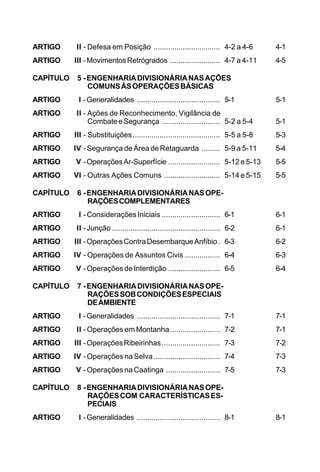 ARTIGO II - Defesa em Posição ................................ 4-2 a 4-6 4-1 
ARTIGO III - Movimentos Retrógrados ........................ 4-7 a 4-11 4-5 
CAPÍTULO 5 - ENGENHARIA DIVISIONÁRIA NAS AÇÕES 
COMUNS ÀS OPERAÇÕES BÁSICAS 
ARTIGO I - Generalidades ........................................ 5-1 5-1 
ARTIGO II - Ações de Reconhecimento, Vigilância de 
Combate e Segurança ............................ 5-2 a 5-4 5-1 
ARTIGO III - Substituições.......................................... 5-5 a 5-8 5-3 
ARTIGO IV - Segurança de Área de Retaguarda ......... 5-9 a 5-11 5-4 
ARTIGO V - Operações Ar-Superfície ......................... 5-12 e 5-13 5-5 
ARTIGO VI - Outras Ações Comuns ........................... 5-14 e 5-15 5-5 
CAPÍTULO 6 - ENGENHARIA DIVISIONÁRIA NAS OPE-RAÇÕES 
COMPLEMENTARES 
ARTIGO I - Considerações Iniciais ............................ 6-1 6-1 
ARTIGO II - Junção .................................................... 6-2 6-1 
ARTIGO III - Operações Contra Desembarque Anfíbio. 6-3 6-2 
ARTIGO IV - Operações de Assuntos Civis ................. 6-4 6-3 
ARTIGO V - Operações de Interdição ......................... 6-5 6-4 
CAPÍTULO 7 - ENGENHARIA DIVISIONÁRIA NAS OPE-RAÇÕES 
SOB CONDIÇÕES ESPECIAIS 
DE AMBIENTE 
ARTIGO I - Generalidades ........................................ 7-1 7-1 
ARTIGO II - Operações em Montanha........................ 7-2 7-1 
ARTIGO III - Operações Ribeirinhas ............................ 7-3 7-2 
ARTIGO IV - Operações na Selva ................................ 7-4 7-3 
ARTIGO V - Operações na Caatinga .......................... 7-5 7-3 
CAPÍTULO 8 - ENGENHARIA DIVISIONÁRIA NAS OPE-RAÇÕES 
COM CARACTERÍSTICAS ES-PECIAIS 
ARTIGO I - Generalidades ........................................ 8-1 8-1 
 