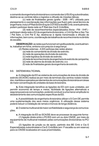 C 5-31 
o comando da engenharia divisionária e o comando das U/SU Eng subordinadas; 
destina-se ao controle tático e logístico e difusão de missões táticas; 
9-8/9-9 
(c) rede de finalidades gerais (grafia - SSB - HF): utilizada para 
planejamento e coordenação das informações que fluem pelo canal técnico de 
engenharia; inclui o P Rad do Elm Eng do COT/ED e dos BE Cmb; eventualmente, 
podem participar desta rede os P Rad das Cia E Cmb/Bda; 
(d) rede de reconhecimentos especializados (fonia - FM - VHF) - 
participam desta rede o E2 da engenharia divisionária, o Cmt Gp Rec e Sec Tec 
/ Pel Adm, o Cmt Pel E Ap; destina-se à rápida transmissão e difusão de 
informações, bem como, coordenação de trabalhos de reconhecimento no âmbito 
do escalão. 
OBSERVAÇÃO: as redes que funcionam em grafia poderão, eventualmen-te, 
trabalhar em fonia, embora com prejuízo à segurança. 
9-7 
(2) Redes externas - A ED participa das redes abaixo: 
(a) rede do comandante da divisão de exército; 
(b) rede de operações da divisão de exército; 
(c) rede logística da divisão de exército; 
(d) rede de reconhecimento da engenharia do exército de campanha; 
(e) rede de alarme da divisão de exército; e a 
(f) rede de finalidades gerais da engenharia de exército. 
9-9. SISTEMA MULTICANAL 
a. A integração da ED ao sistema de comunicações de área da divisão de 
exército (SCA/DE) realiza-se por meio de terminais dos centros nodais instala-dos, 
mantidos e operados por elementos de comunicações divisionários em áreas 
de maior concentração de unidades da base divisionária. 
b. Esta integração beneficia as ligações da ED com suas unidades, por 
permitir economia de tempo e meios, facilidade de ligações alternativas e 
segurança para as comunicações, podendo conduzir a uma menor amplitude no 
desdobramento das comunicações específicas da ED. 
c. A possibilidade da engenharia divisionária utilizar o S Com DE permite 
uma suplementação dos seus meios orgânicos. A utilização desse sistema 
poderá reduzir a instalação de ramais e troncos de longa distância. 
d. O sistema multicanal dá maior confiabilidade e segurança às comunica-ções. 
e. A integração da ED ao SCA/DE deve se processar da seguinte forma: 
(1) ligação direta entre o PC/ED com um ou dois CN/DE, por meio do 
equipamento de multicanal instalado pelas comunicações divisionárias no PC/ 
ED; 
(2) ligações de junção ou de apoio, partindo dos BE Cmb e Cia E 
Especializadas subordinadas e Cia E Cmb/Bda (em 1º escalão ou em reserva) 
para os CN/DE localizados em suas proximidades; 
 