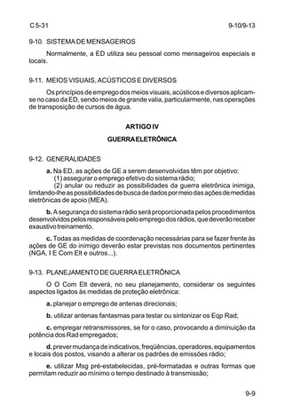 9-9 
C 5-31 
9-10. SISTEMA DE MENSAGEIROS 
Normalmente, a ED utiliza seu pessoal como mensageiros especiais e 
locais. 
9-11. MEIOS VISUAIS, ACÚSTICOS E DIVERSOS 
Os princípios de emprego dos meios visuais, acústicos e diversos aplicam-se 
no caso da ED, sendo meios de grande valia, particularmente, nas operações 
de transposição de cursos de água. 
ARTIGO IV 
GUERRA ELETRÔNICA 
9-12. GENERALIDADES 
a. Na ED, as ações de GE a serem desenvolvidas têm por objetivo: 
(1) assegurar o emprego efetivo do sistema rádio; 
(2) anular ou reduzir as possibilidades da guerra eletrônica inimiga, 
limitando-lhe as possibilidades de busca de dados por meio das ações de medidas 
eletrônicas de apoio (MEA). 
b. A segurança do sistema rádio será proporcionada pelos procedimentos 
desenvolvidos pelos responsáveis pelo emprego dos rádios, que deverão receber 
exaustivo treinamento. 
c. Todas as medidas de coordenação necessárias para se fazer frente às 
ações de GE do inimigo deverão estar previstas nos documentos pertinentes 
(NGA, I E Com Elt e outros...). 
9-13. PLANEJAMENTO DE GUERRA ELETRÔNICA 
O O Com Elt deverá, no seu planejamento, considerar os seguintes 
aspectos ligados às medidas de proteção eletrônica: 
a. planejar o emprego de antenas direcionais; 
b. utilizar antenas fantasmas para testar ou sintonizar os Eqp Rad; 
c. empregar retransmissores, se for o caso, provocando a diminuição da 
potência dos Rad empregados; 
d. prever mudança de indicativos, freqüências, operadores, equipamentos 
e locais dos postos, visando a alterar os padrões de emissões rádio; 
e. utilizar Msg pré-estabelecidas, pré-formatadas e outras formas que 
permitam reduzir ao mínimo o tempo destinado à transmissão; 
9-10/9-13 
 