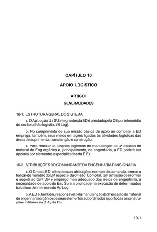 10-1 
C 5-31 
CAPÍTULO 10 
APOIO LOGÍSTICO 
ARTIGO I 
GENERALIDADES 
10-1. ESTRUTURA GERAL DO SISTEMA 
a. O Ap Log às U e SU integrantes da ED é prestado pela DE por intermédio 
de seu batalhão logístico (B Log). 
b. No cumprimento de sua missão básica de apoio ao combate, a ED 
emprega, também, seus meios em ações ligadas às atividades logísticas das 
áreas de suprimento, manutenção e construção. 
c. Para realizar as funções logísticas de manutenção de 3º escalão do 
material de Eng orgânico e, principalmente, de engenharia, a ED poderá ser 
apoiada por elementos especializados da E Ex. 
10-2. ATRIBUIÇÕES DO COMANDANTE DA ENGENHARIA DIVISIONÁRIA 
a. O Cmt da ED, além de suas atribuições normais de comando, exerce a 
função de membro do EM especial da divisão. Como tal, tem a missão de informar 
e sugerir ao Cmt Div o emprego mais adequado dos meios de engenharia, a 
necessidade de apoio do Esc Sp e a prioridade na execução de determinados 
trabalhos de interesse do Ap Log. 
b. A ED é, também, responsável pela manutenção de 3º escalão do material 
de engenharia orgânico de seus elementos subordinados e por todas as constru-ções 
militares na Z Aç da Div. 
 