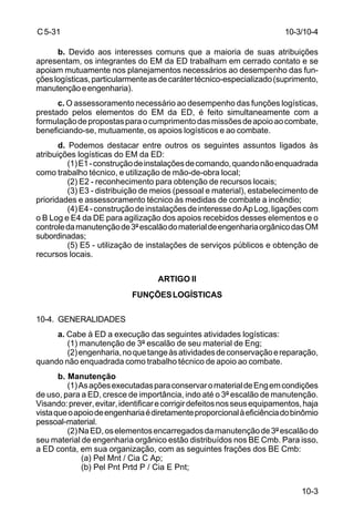 10-3 
C 5-31 
b. Devido aos interesses comuns que a maioria de suas atribuições 
apresentam, os integrantes do EM da ED trabalham em cerrado contato e se 
apoiam mutuamente nos planejamentos necessários ao desempenho das fun-ções 
logísticas, particularmente as de caráter técnico-especializado (suprimento, 
manutenção e engenharia). 
c. O assessoramento necessário ao desempenho das funções logísticas, 
prestado pelos elementos do EM da ED, é feito simultaneamente com a 
formulação de propostas para o cumprimento das missões de apoio ao combate, 
beneficiando-se, mutuamente, os apoios logísticos e ao combate. 
d. Podemos destacar entre outros os seguintes assuntos ligados às 
atribuições logísticas do EM da ED: 
(1) E1 - construção de instalações de comando, quando não enquadrada 
como trabalho técnico, e utilização de mão-de-obra local; 
(2) E2 - reconhecimento para obtenção de recursos locais; 
(3) E3 - distribuição de meios (pessoal e material), estabelecimento de 
prioridades e assessoramento técnico às medidas de combate a incêndio; 
(4) E4 - construção de instalações de interesse do Ap Log, ligações com 
o B Log e E4 da DE para agilização dos apoios recebidos desses elementos e o 
controle da manutenção de 3º escalão do material de engenharia orgânico das OM 
subordinadas; 
(5) E5 - utilização de instalações de serviços públicos e obtenção de 
recursos locais. 
ARTIGO II 
FUNÇÕES LOGÍSTICAS 
10-4. GENERALIDADES 
a. Cabe à ED a execução das seguintes atividades logísticas: 
(1) manutenção de 3º escalão de seu material de Eng; 
(2) engenharia, no que tange às atividades de conservação e reparação, 
quando não enquadrada como trabalho técnico de apoio ao combate. 
b. Manutenção 
(1) As ações executadas para conservar o material de Eng em condições 
de uso, para a ED, cresce de importância, indo até o 3º escalão de manutenção. 
Visando: prever, evitar, identificar e corrigir defeitos nos seus equipamentos, haja 
vista que o apoio de engenharia é diretamente proporcional à eficiência do binômio 
pessoal-material. 
(2) Na ED, os elementos encarregados da manutenção de 3º escalão do 
seu material de engenharia orgânico estão distribuídos nos BE Cmb. Para isso, 
a ED conta, em sua organização, com as seguintes frações dos BE Cmb: 
(a) Pel Mnt / Cia C Ap; 
(b) Pel Pnt Prtd P / Cia E Pnt; 
10-3/10-4 
 