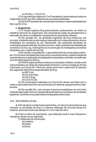 C 5-31 
10-4 
(c) Pel Eq L / Cia E Pnt. 
(3) A manutenção orgânica (1º e 2º escalões) é executada por todos os 
integrantes da ED que têm material sob sua responsabilidade. 
(4) Os 4º e 5º escalões de manutenção constituem responsabilidade dos 
Gpt Log /Ex Cmp. 
c. Engenharia 
(1) A função logística Eng está presente, praticamente, em todos os 
trabalhos técnicos de engenharia. Ela compreende ações de planejamento e 
execução de obras e instalações necessárias às operações militares. 
(2) No escalão Div, as atividades logísticas de Eng limitam-se, em 
princípio, a trabalhos de conservação e reparação com vistas a preservar obras e 
instalações em condições de uso. Raramente, são realizadas atividades de 
construção propriamente dita. Quando ocorrem, visam a atender necessidades de 
comando e do Ap Log, restringindo-se à construção de instalações provisórias 
realizadas com o apoio do Esc Sp. 
(3) É normal, no escalão Div, o aproveitamento de construções existen-tes. 
Por envolver atividades técnicas como o reconhecimento, a determinação de 
características e a realização de adaptações necessárias, é também considerado 
uma atividade logística de Eng. 
(4) A ED é responsável por todas as construções militares, exceto as de 
comunicações e as obras de organização do terreno, comuns a todas as Armas 
e Serviços, na Z Aç da Div. Para isso, pode contar com o apoio da E Ex através 
dos seguintes elementos especializados de Eng: 
(a) BE Cnst; 
(b) Cia Cam Bas; 
(d) Cia E Eqp; 
(e) Cia E Sv Ge. 
(5) As construções realizadas na Z Aç da Div devem ser feitas com o 
máximo aproveitamento dos recursos locais em material, equipamentos e mão-de- 
obra. 
(6) No escalão Div, nem sempre é possível estabelecer-se uma linha 
nítida de separação entre as missões táticas de apoio ao combate e as atividades 
logísticas, havendo uma preponderância daquelas sobre estas. 
10-5. RECURSOS LOCAIS 
a. A fim de aliviar o sistema de suprimentos, um dos princípios básicos que 
norteiam as atividades de Eng é a máxima utilização de recursos locais em 
material, particularmente das classes IV e VI e mão-de-obra. 
b. Entre os itens de suprimento, cuja obtenção local é mais freqüente e 
vantajosa, situam-se os seguintes: 
(1) Materiais de construção: 
(a) madeira; 
(b) pedra; 
(c) areia; 
10-4/10-5 
 