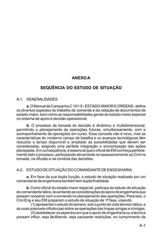 A-1 
C 5-31 
ANEXO A 
SEQÜÊNCIA DO ESTUDO DE SITUAÇÃO 
A-1. GENERALIDADES 
a. O Manual de Campanha C 101-5 - ESTADO-MAIOR E ORDENS - define 
os diversos aspectos do trabalho de comando e da redação de documentos de 
estado-maior, bem como as responsabilidades gerais do estado-maior especial 
no sistema de apoio à decisão operacional. 
b. O processo de tomada de decisão é dinâmico e multidimensional, 
permitindo o planejamento de operações futuras, simultaneamente, com o 
acompanhamento de operações em curso. Esse conceito não é novo, mas as 
características do moderno campo de batalha e os avanços tecnológicos têm 
reduzido o tempo disponível e ampliado as possibilidades que devem ser 
consideradas, exigindo uma perfeita integração e sincronização das ações 
planejadas. Em conseqüência, é essencial que o oficial de EM conheça perfeita-mente 
todo o processo, participando ativamente no assessoramento ao Cmt na 
tomada, na difusão e na conduta das decisões. 
A-2. ESTUDO DE SITUAÇÃO DO COMANDANTE DE ENGENHARIA 
a. Em face da sua dupla função, o estudo de situação realizado por um 
comandante de engenharia também tem dupla finalidade. 
b. Como oficial do estado-maior especial, participa do estudo de situação 
do comandante tático, levantando as considerações do apoio de engenharia que 
possam cooperar com o comando no planejamento das operações. Para isso, o 
Cmt Eng e seu EM preparam o estudo de situação de 1ª fase, visando: 
(1) apresentar o estudo do terreno, sob o ponto de vista técnico-tático, e 
as suas possíveis influências sobre as operações das tropas amigas e inimigas; 
(2) estabelecer os aspectos em que o apoio de engenharia ou a técnica 
possam influir, seja facilitando, seja causando restrições, no cumprimento da 
 