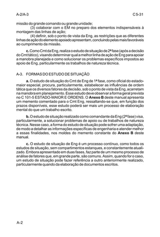 C 5-31 
A-2/A-3 
missão do grande comando ou grande unidade; 
A-2 
(3) colaborar com o EM no preparo dos elementos indispensáveis à 
montagem das linhas de ação; 
(4) definir, sob o ponto de vista da Eng, as restrições que as diferentes 
linhas de ação do elemento apoiado apresentam, concluindo pelas mais favoráveis 
ao cumprimento da missão. 
c. Como Cmt da Eng, realiza o estudo de situação de 2ª fase (após a decisão 
do Cmt tático), visando determinar qual a melhor linha de ação de Eng para apoiar 
a manobra planejada e como solucionar os problemas específicos impostos ao 
apoio de Eng, particularmente os trabalhos de natureza técnica. 
A-3. FORMAS DO ESTUDO DE SITUAÇÃO 
a. O estudo de situação do Cmt de Eng de 1ª fase, como oficial do estado-maior 
especial, procura, particularmente, estabelecer as influências de ordem 
tática que os diversos fatores da decisão, sob o ponto de vista da Eng, acarretam 
na manobra em planejamento. Esse estudo deve observar a forma geral prevista 
no C 101-5 ESTADO-MAIOR E ORDENS. O Anexo B deste manual apresenta 
um memento comentado para o Cmt Eng, ressaltando-se que, em função dos 
prazos disponíveis, esse estudo poderá ser mais um processo de elaboração 
mental do que um trabalho escrito. 
b. O estudo de situação realizado como comandante da Eng (2ª fase) visa, 
particularmente, a solucionar problemas de apoio ou de trabalhos de natureza 
técnica. Nesse caso, a forma do estudo de situação pode sofrer uma adaptação, 
de modo a detalhar as informações específicas de engenharia e atender melhor 
a essas finalidades, nos moldes do memento constante do Anexo B deste 
manual. 
c. O estudo de situação de Eng é um processo contínuo, como todos os 
estudos de situação, sem compartimentos estanques, e constantemente atuali-zado. 
Embora apresentado em duas fases, faz parte de um mesmo processo de 
análise de fatores que, em grande parte, são comuns. Assim, quando for o caso, 
um estudo de situação pode fazer referência a outro anteriormente realizado, 
particularmente quando da elaboração de documentos escritos. 
 