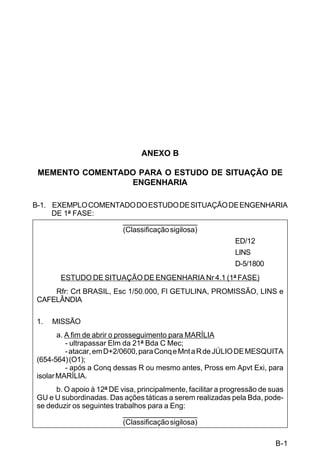 B-1 
C 5-31 
ANEXO B 
MEMENTO COMENTADO PARA O ESTUDO DE SITUAÇÃO DE 
ENGENHARIA 
B-1. EXEMPLO COMENTADO DO ESTUDO DE SITUAÇÃO DE ENGENHARIA 
DE 1ª FASE: 
___________________ 
(Classificação sigilosa) 
ED/12 
LINS 
D-5/1800 
ESTUDO DE SITUAÇÃO DE ENGENHARIA Nr 4.1 (1ª FASE) 
Rfr: Crt BRASIL, Esc 1/50.000, Fl GETULINA, PROMISSÃO, LINS e 
CAFELÂNDIA 
1. MISSÃO 
a. A fim de abrir o prosseguimento para MARÍLIA 
- ultrapassar Elm da 21ª Bda C Mec; 
- atacar, em D+2/0600, para Conq e Mnt a R de JÚLIO DE MESQUITA 
(654-564) (O1); 
- após a Conq dessas R ou mesmo antes, Pross em Apvt Exi, para 
isolar MARÍLIA. 
b. O apoio à 12ª DE visa, principalmente, facilitar a progressão de suas 
GU e U subordinadas. Das ações táticas a serem realizadas pela Bda, pode-se 
deduzir os seguintes trabalhos para a Eng: 
___________________ 
(Classificação sigilosa) 
 