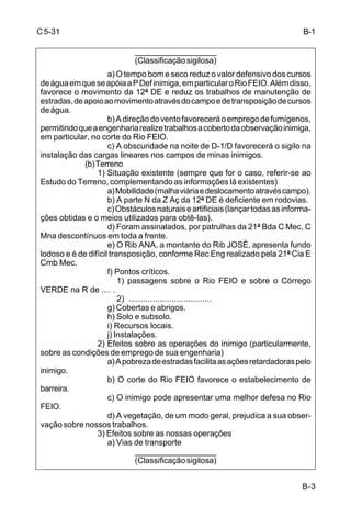 B-3 
C 5-31 
___________________ 
(Classificação sigilosa) 
a) O tempo bom e seco reduz o valor defensivo dos cursos 
de água em que se apóia a P Def inimiga, em particular o Rio FEIO. Além disso, 
favorece o movimento da 12ª DE e reduz os trabalhos de manutenção de 
estradas, de apoio ao movimento através do campo e de transposição de cursos 
de água. 
b) A direção do vento favorecerá o emprego de fumígenos, 
permitindo que a engenharia realize trabalhos a coberto da observação inimiga, 
em particular, no corte do Rio FEIO. 
c) A obscuridade na noite de D-1/D favorecerá o sigilo na 
instalação das cargas lineares nos campos de minas inimigos. 
(b) Terreno 
1) Situação existente (sempre que for o caso, referir-se ao 
Estudo do Terreno, complementando as informações lá existentes) 
a) Mobilidade (malha viária e deslocamento através campo). 
b) A parte N da Z Aç da 12ª DE é deficiente em rodovias. 
c) Obstáculos naturais e artificiais (lançar todas as informa-ções 
obtidas e o meios utilizados para obtê-las). 
d) Foram assinalados, por patrulhas da 21ª Bda C Mec, C 
Mna descontínuos em toda a frente. 
e) O Rib ANA, a montante do Rib JOSÉ, apresenta fundo 
lodoso e é de difícil transposição, conforme Rec Eng realizado pela 21ª Cia E 
Cmb Mec. 
f) Pontos críticos. 
1) passagens sobre o Rio FEIO e sobre o Córrego 
VERDE na R de .... . 
2) ................................... 
g) Cobertas e abrigos. 
h) Solo e subsolo. 
i) Recursos locais. 
j) Instalações. 
2) Efeitos sobre as operações do inimigo (particularmente, 
sobre as condições de emprego de sua engenharia) 
a) A pobreza de estradas facilita as ações retardadoras pelo 
inimigo. 
b) O corte do Rio FEIO favorece o estabelecimento de 
barreira. 
c) O inimigo pode apresentar uma melhor defesa no Rio 
FEIO. 
d) A vegetação, de um modo geral, prejudica a sua obser-vação 
sobre nossos trabalhos. 
3) Efeitos sobre as nossas operações 
a) Vias de transporte 
___________________ 
(Classificação sigilosa) 
B-1 
 