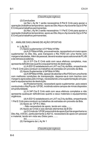 C 5-31 
B-6 
___________________ 
(Classificação sigilosa) 
(2) Conclusões 
(a) Na L Aç Nr 1 serão necessários 9 Pel E Cmb para apoiar a 
operação (trabalhos temporários: apoio ao Dbc Atq e o Ap durante Op) e 5 Pel 
E Cmb para trabalhos permanentes. 
(b) Na L Aç Nr 2 serão necessários 11 Pel E Cmb para apoiar a 
operação (trabalhos temporários: apoio ao Dbc Atq e o Ap durante Op) e 5 Pel 
E Cmb para trabalhos permanentes. 
3. ANÁLISE DAS LINHAS DE AÇÃO OPOSTAS 
a. L Aç Nr 1 
(1) Apoio suplementar à 51ª Bda Inf Mtz 
(a) A 51ª Bda Inf Mtz, provavelmente, necessitará um maior apoio 
suplementar no Dbc Atq, pois transporá o Rio FEIO em uma frente com 
margens taludadas. Além de pessoal, deverá receber apoio adicional de PLVB 
e de retroescavadeiras. 
(b) A 51ª Cia E Cmb está com seus efetivos completos, mas 
apresenta deficiências quanto a equipamentos de destruição. 
(c) A ED/12 estabelecerá um LAT na Z Aç da Bda, empenhando 
1 Pel E Cmb para conduzir os trabalhos de estradas em proveito da Bda. 
(2) Apoio Suplementar à 54ª Bda Inf Mtz 
(a) A 54ª Bda Inf Mtz, apesar de abordar o Rio FEIO em uma frente 
com melhores condições de transposição, deparar-se-á com trechos com 
margens agravadas pelo inimigo, necessitando uma suplementação em pes-soal 
e equipamentos de destruição. 
(b) Posteriormente, necessitará apoio suplementar, pois estará 
conduzindo o Atq Pcp da 12ª DE, incidindo sobre campos de minas dispostos 
em profundidade. 
(c) A 54ª Cia E Cmb está com seus efetivos completos e não 
apresenta quaisquer deficiências quanto a seus materiais e equipamentos 
orgânicos. 
(d) A ED/12 estabelecerá um LAT na Z Aç da Bda, empenhando 
1 Pel E Cmb para conduzir os trabalhos de estradas em proveito da Bda. 
(3) Apoio ao 12º R C Mec. 
- Não necessitará de apoio, tendo em vista........ 
(4) Apoio ao Cmdo e aos demais elementos da B Div 
(a) O Cmdo da 12ª DE prescindirá de apoio Epcf de engenharia no 
Dbc Atq. A B Div, particularmente a AD/12, necessitará de apoio em pessoal 
e material, tendo em vista seu Dsloc para........ 
(b).................... 
(5) Vantagens da L Aç Nr 1 
___________________ 
(Classificação sigilosa) 
B-1 
 