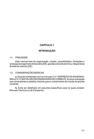 1-1 
C 5-31 
CAPÍTULO 1 
INTRODUÇÃO 
1-1. FINALIDADE 
Este manual trata da organização, missão, possibilidades, limitações e 
emprego da engenharia divisionária (ED), grande comando de Arma, integrante da 
divisão de exército (DE). 
1-2. CONSIDERAÇÕES BÁSICAS 
a. Quando combinado com os manuais C 5-1 EMPREGO DA ENGENHA-RIA 
e C 5-7 O BATALHÃO DE ENGENHARIA DE COMBATE, fornece orientação 
aos comandantes e estados-maiores para o cumprimento da missão do grande 
comando. 
b. Evita ser detalhado em assuntos específicos para os quais existem 
Manuais Técnicos ou de Campanha. 
 