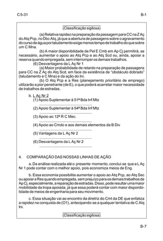 B-7 
C 5-31 
___________________ 
(Classificação sigilosa) 
(a) Relativa rapidez na preparação da passagem para CC na Z Aç 
do Atq Pcp, no Dbc Atq, já que a abertura de passagens sobre o agravamento 
do curso de água por taludamento exige menos tempo de trabalho do que sobre 
um C Mna. 
(b) A maior disponibilidade de Pel E Cmb em Ap Cj permitirá, se 
necessário, aumentar o apoio ao Atq Pcp e ao Atq Scd ou, ainda, apoiar a 
reserva quando empregada, sem interromper os demais trabalhos. 
(6) Desvantagens da L Aç Nr 1 
(a) Maior probabilidade de retardo na preparação de passagens 
para CC na Z Aç do Atq Scd, em face da existência de “obstáculo dobrado” 
(taludamento e C Mna) e da ação do Ini. 
(b) O Atq Pcp e a Res (planejamento prioritário de emprego) 
utilizarão a pior penetrante (de E), o que poderá acarretar maior necessidade 
de trabalhos de estradas. 
b. L Aç Nr 2 
(1) Apoio Suplementar à 51ª Bda Inf Mtz 
.............................................. 
(2) Apoio Suplementar à 54ª Bda Inf Mtz 
.............................................. 
(3) Apoio ao 12º R C Mec. 
.............................................. 
(4) Apoio ao Cmdo e aos demais elementos da B Div 
.............................................. 
(5) Vantagens da L Aç Nr 2 
.............................................. 
(6) Desvantagens da L Aç Nr 2 
.............................................. 
4. COMPARAÇÃO DAS NOSSAS LINHAS DE AÇÃO 
a. Da análise realizada até o presente momento, conclui-se que a L Aç 
Nr 1 pode contar com o melhor apoio, pois economiza meios de Eng. 
b. Essa economia possibilita aumentar o apoio ao Atq Pcp, ao Atq Sec 
ou apoiar a Res quando empregada, sem prejuízo para os demais trabalhos de 
Ap Cj, especialmente, a reparação de estradas. Disso, pode resultar uma maior 
mobilidade da tropa apoiada, já que essa poderá contar com maior disponibi-lidade 
de meios de engenharia para seu movimento. 
c. Essa situação vai ao encontro da diretriz do Cmt da DE que enfatiza 
a rapidez na conquista de (O1), antecipando-se a qualquer tentativa de C Atq 
Ini. 
___________________ 
(Classificação sigilosa) 
B-1 
 