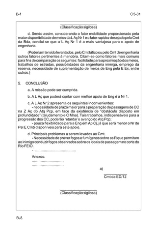 C 5-31 
B-8 
___________________ 
(Classificação sigilosa) 
d. Sendo assim, considerando o fator mobilidade proporcionado pela 
maior disponibilidade de meios da L Aç Nr 1 e o fator rapidez desejado pelo Cmt 
da Bda, conclui-se que a L Aç Nr 1 é a mais vantajosa para o apoio de 
engenharia. 
(Poderiam ter sido levantados, pelo Cmt tático ou pelo Cmt de engenharia 
outros fatores pertinentes à manobra. Citam-se como fatores mais comuns 
para fins de comparação os seguintes: facilidade para aproximação dos meios, 
trabalhos de estradas, possibilidades da engenharia inimiga, emprego da 
reserva, necessidade de suplementação de meios de Eng pela E Ex, entre 
outros.) 
5. CONCLUSÃO 
a. A missão pode ser cumprida. 
b. A L Aç que poderá contar com melhor apoio de Eng é a Nr 1. 
c. A L Aç Nr 2 apresenta os seguintes inconvenientes: 
- necessidade de prazo maior para a preparação de passagens de CC 
na Z Aç do Atq Pcp, em face da existência de “obstáculo disposto em 
profundidade” (taludamento e C Mna). Tais trabalhos, indispensáveis para a 
progressão dos CC, poderão retardar o avanço do Atq Pcp; 
- pouca flexibilidade para a Eng em Ap Cj, já que será menor o Nr de 
Pel E Cmb disponíveis para este apoio. 
d. Principais problemas a serem levados ao Cmt. 
- Necessidade de prever fogos e fumígenos sobre as R que permitam 
ao inimigo conduzir fogos observados sobre os locais de passagem no corte do 
Rio FEIO. 
- ...................................... 
Anexos: 
............................. 
............................. 
a) 
____________ 
Cmt da ED/12 
___________________ 
(Classificação sigilosa) 
B-1 
 