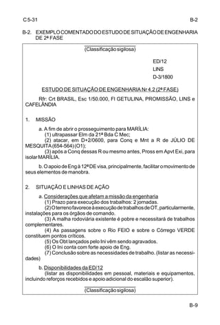 B-9 
C 5-31 
B-2. EXEMPLO COMENTADO DO ESTUDO DE SITUAÇÃO DE ENGENHARIA 
DE 2ª FASE 
___________________ 
(Classificação sigilosa) 
ED/12 
LINS 
D-3/1800 
ESTUDO DE SITUAÇÃO DE ENGENHARIA Nr 4.2 (2ª FASE) 
Rfr: Crt BRASIL, Esc 1/50.000, Fl GETULINA, PROMISSÃO, LINS e 
CAFELÂNDIA 
1. MISSÃO 
a. A fim de abrir o prosseguimento para MARÍLIA: 
(1) ultrapassar Elm da 21ª Bda C Mec; 
(2) atacar, em D+2/0600, para Conq e Mnt a R de JÚLIO DE 
MESQUITA (654-564) (O1); 
(3) após a Conq dessas R ou mesmo antes, Pross em Apvt Exi, para 
isolar MARÍLIA. 
b. O apoio de Eng à 12ª DE visa, principalmente, facilitar o movimento de 
seus elementos de manobra. 
2. SITUAÇÃO E LINHAS DE AÇÃO 
a. Considerações que afetam a missão da engenharia 
(1) Prazo para execução dos trabalhos: 2 jornadas. 
(2) O terreno favorece à execução de trabalhos de OT, particularmente, 
instalações para os órgãos de comando. 
(3) A malha rodoviária existente é pobre e necessitará de trabalhos 
complementares. 
(4) As passagens sobre o Rio FEIO e sobre o Córrego VERDE 
constituem pontos críticos. 
(5) Os Obt lançados pelo Ini vêm sendo agravados. 
(6) O Ini conta com forte apoio de Eng. 
(7) Conclusão sobre as necessidades de trabalho. (listar as necessi-dades) 
b. Disponibilidades da ED/12 
(listar as disponibilidades em pessoal, materiais e equipamentos, 
incluindo reforços recebidos e apoio adicional do escalão superior). 
___________________ 
(Classificação sigilosa) 
B-2 
 