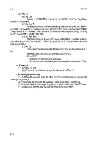 B-11 
C 5-31 
___________________ 
(Classificação sigilosa) 
5. CONCLUSÃO 
a. A linha de Aç Nr ..... é a que mais favorece o cumprimento da missão; 
b. A ED/12 para cumprir a missão será organizado da seguinte forma: 
(1) 121º BE Cmb (listar a organização e as missões que serão 
atribuídas à U) 
........................... 
(2) 122º BE Cmb 
........................... 
Anexos: 
.............. 
a) 
____________ 
Cmt da ED/12 
___________________ 
(Classificação sigilosa) 
B-2 
 