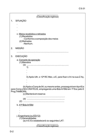 C 5-31 
C-2 
(2) ED/13 
(a) Ap Dto 
- Apoiar o 13º RC Mec com o 1º/ 1ª/131º BE Cmb Ref Eqp Mec, 
a partir 121900 Mar. 
(b) Ap Spl A 
- Realizar todos os trabalhos de Eng ao norte da rodovia CERRO 
LARGO - S. ÂNGELO (exclusive), com a 2ª/131º BE Cmb, na Z Aç da 21ª Bda 
C Mec e com a 1ª/ 132º BE Cmb, ao norte da mesma rodovia (exclusive), na Z Aç 
da 21ª Bda Inf Mtz, até121900 Mar. 
(c) Ap Spl Epcf 
- Manter a rodovia GUARANI DAS MISSÕES - PASSO VIOLA, 
com o Pel Eqp Cnst/Cia E Ap/131º BE Cmb, na Z Aç da 21ª Bda C Mec, durante 
toda a operação. 
(d) Ap Cj 
- Prosseguir na construção do SBar/13ª DE, de acordo com o P 
Bar. 
- Manter a rede mínima de estradas da 13ª DE. 
- Ficar ECD: 
· apoiar a força de contra-ataque; 
· aumentar o apoio de engenharia aos elementos de 1º Esc. 
m. Reserva 
(1) 42ª Bda Inf Bld 
(e) Construir os núcleos de aprofundamento “G” e “H”. 
n. Prescrições diversas 
(1) Autorizado o uso de mão-de-obra civil na preparação do S Bar, desde 
que haja segurança. 
(2) Proibida a destruição de qualquer obra ferroviária, na Z Cmb. 
(3) Previsão de início de organização da posição defensiva: 060700 Mar. 
(4) Dispositivo pronto na posição defensiva: 121900 Mar. 
C-2 
 