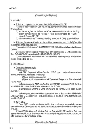 D-3 
C 5-31 
__________________ 
(Classificação sigilosa) 
1) Desde já e até a Conq de 01 e 02 na linha balizada pela Rv 
que liga as seguintes localidades: CAMPINA GRANDE (796 – 086) - SUCESSO 
(790 – 084), exclusive; 
2) Após a Conq de 01 e 02, na linha balizada pela LP/LC, 
inclusive. 
(2) ED/12 (ou formas de apoio) 
(a) Ap Dto 
Ap o 12º RC Mec com o 1º/1ª/121º BE Cmb Ref 01 Gp PLVB, 
após Ultr. 
(b) Ap Spl A 
1) A ED/12 estabelecerá um LAT, na Z Aç das brigadas em 
1º Esc, nas seguintes condições: 
a) a partir de D-3/0600 e até a Conq dos Obj intermediários 
da 41ª Bda Inf Bld, na linha balizada pela Estr (inclusive) que liga a Faz NOVA 
RUSSAS à Faz CACHOEIRA; 
b) após a Conq dos Obj intermediários da 41ª Bda Inf Bld, 
na linha balizada pelo Rio CASCATINHA, inclusive. 
(c) Ap Spl Epcf 
1) Ap a 41ª Cia E Cmb Bld no Dbc Atq da 41ª Bda Inf Bld com 
o valor de 01 Pel E Cmb Ref 01 Gp PLVB; 
2) Ap a 44ª Cia E Cmb Bld no Dbc Atq da 44ª Bda Inf Bld com 
o valor de 02 Pel E Cmb; 
3) Ap a 55ª Cia E Cmb no Dbc Atq da 55ª Bda Inf Mtz com o 
valor de 01 Pel E Cmb Ref Eqp Mec; 
4) Ap a 56ª Cia E Cmb no Dbc Atq da 56ª Bda Inf Mtz com o 
valor de 01 Pel E Cmb Ref 01 VBCE com lâmina; 
5) A partir do início do Apvt Exi, executar todos os Trab de Estr 
nos E Prog VÁRZEA ALEGRE, CACHOEIRA e CANAFISTA a partir da Rg do 
grosso das Bda que os utilizam, com o valor de 01 Cia E Cmb para o E Prog 
VÁRZEA ALEGRE e 01 Pel E Cmb para os demais E Prog. 
(d) Ap Cj, devendo: 
1) Mnt ECD tráfego a R Mini Estr Nec à Man da 12ª DE; 
2) instalar 03 P Sup Agu; 
3) Cnst e/ou recuperar instalações da população civil atingidas 
por ações inimigas; 
4) Cnst 02 PO para o Cmt 12ª DE em locais a serem definidos 
pelo E2/12ª DE; 
5) Ap o 12º RC Mec, até Ultr, nos Trab Loc na sua A Rg; 
6) Ap Bda Emp no Apvt Exi, nos Trab Loc à Rg dos E Prog; 
.............................................. 
9) ficar ECD: 
a) Ap Res quando Emp; 
b) aumentar o Ap Eng aos Elm Emp 1º Esc. 
__________________ 
(Classificação sigilosa) 
 