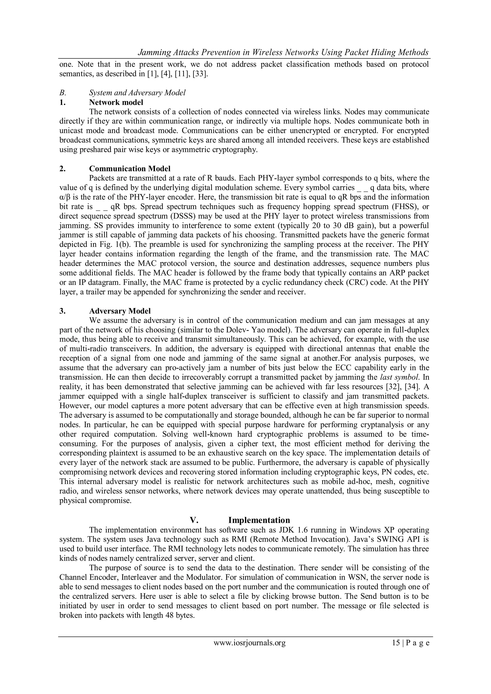 Jamming Attacks Prevention in Wireless Networks Using Packet Hiding Methods
www.iosrjournals.org 15 | P a g e
one. Note that in the present work, we do not address packet classification methods based on protocol
semantics, as described in [1], [4], [11], [33].
B. System and Adversary Model
1. Network model
The network consists of a collection of nodes connected via wireless links. Nodes may communicate
directly if they are within communication range, or indirectly via multiple hops. Nodes communicate both in
unicast mode and broadcast mode. Communications can be either unencrypted or encrypted. For encrypted
broadcast communications, symmetric keys are shared among all intended receivers. These keys are established
using preshared pair wise keys or asymmetric cryptography.
2. Communication Model
Packets are transmitted at a rate of R bauds. Each PHY-layer symbol corresponds to q bits, where the
value of q is defined by the underlying digital modulation scheme. Every symbol carries _ _ q data bits, where
α/β is the rate of the PHY-layer encoder. Here, the transmission bit rate is equal to qR bps and the information
bit rate is _ _ qR bps. Spread spectrum techniques such as frequency hopping spread spectrum (FHSS), or
direct sequence spread spectrum (DSSS) may be used at the PHY layer to protect wireless transmissions from
jamming. SS provides immunity to interference to some extent (typically 20 to 30 dB gain), but a powerful
jammer is still capable of jamming data packets of his choosing. Transmitted packets have the generic format
depicted in Fig. 1(b). The preamble is used for synchronizing the sampling process at the receiver. The PHY
layer header contains information regarding the length of the frame, and the transmission rate. The MAC
header determines the MAC protocol version, the source and destination addresses, sequence numbers plus
some additional fields. The MAC header is followed by the frame body that typically contains an ARP packet
or an IP datagram. Finally, the MAC frame is protected by a cyclic redundancy check (CRC) code. At the PHY
layer, a trailer may be appended for synchronizing the sender and receiver.
3. Adversary Model
We assume the adversary is in control of the communication medium and can jam messages at any
part of the network of his choosing (similar to the Dolev- Yao model). The adversary can operate in full-duplex
mode, thus being able to receive and transmit simultaneously. This can be achieved, for example, with the use
of multi-radio transceivers. In addition, the adversary is equipped with directional antennas that enable the
reception of a signal from one node and jamming of the same signal at another.For analysis purposes, we
assume that the adversary can pro-actively jam a number of bits just below the ECC capability early in the
transmission. He can then decide to irrecoverably corrupt a transmitted packet by jamming the last symbol. In
reality, it has been demonstrated that selective jamming can be achieved with far less resources [32], [34]. A
jammer equipped with a single half-duplex transceiver is sufficient to classify and jam transmitted packets.
However, our model captures a more potent adversary that can be effective even at high transmission speeds.
The adversary is assumed to be computationally and storage bounded, although he can be far superior to normal
nodes. In particular, he can be equipped with special purpose hardware for performing cryptanalysis or any
other required computation. Solving well-known hard cryptographic problems is assumed to be time-
consuming. For the purposes of analysis, given a cipher text, the most efficient method for deriving the
corresponding plaintext is assumed to be an exhaustive search on the key space. The implementation details of
every layer of the network stack are assumed to be public. Furthermore, the adversary is capable of physically
compromising network devices and recovering stored information including cryptographic keys, PN codes, etc.
This internal adversary model is realistic for network architectures such as mobile ad-hoc, mesh, cognitive
radio, and wireless sensor networks, where network devices may operate unattended, thus being susceptible to
physical compromise.
V. Implementation
The implementation environment has software such as JDK 1.6 running in Windows XP operating
system. The system uses Java technology such as RMI (Remote Method Invocation). Java’s SWING API is
used to build user interface. The RMI technology lets nodes to communicate remotely. The simulation has three
kinds of nodes namely centralized server, server and client.
The purpose of source is to send the data to the destination. There sender will be consisting of the
Channel Encoder, Interleaver and the Modulator. For simulation of communication in WSN, the server node is
able to send messages to client nodes based on the port number and the communication is routed through one of
the centralized servers. Here user is able to select a file by clicking browse button. The Send button is to be
initiated by user in order to send messages to client based on port number. The message or file selected is
broken into packets with length 48 bytes.
 