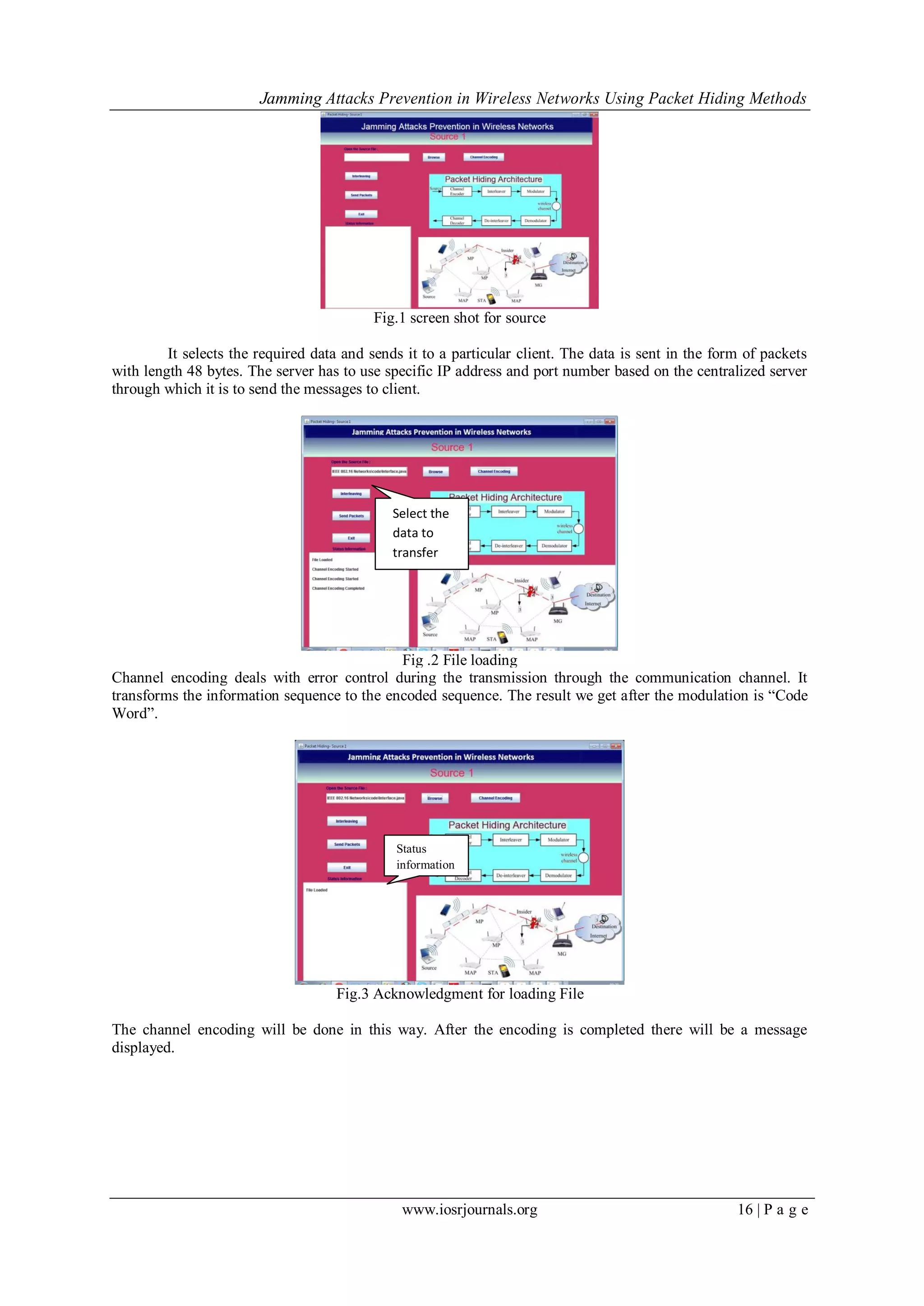 Jamming Attacks Prevention in Wireless Networks Using Packet Hiding Methods
www.iosrjournals.org 16 | P a g e
Fig.1 screen shot for source
It selects the required data and sends it to a particular client. The data is sent in the form of packets
with length 48 bytes. The server has to use specific IP address and port number based on the centralized server
through which it is to send the messages to client.
Fig .2 File loading
Channel encoding deals with error control during the transmission through the communication channel. It
transforms the information sequence to the encoded sequence. The result we get after the modulation is “Code
Word”.
Fig.3 Acknowledgment for loading File
The channel encoding will be done in this way. After the encoding is completed there will be a message
displayed.
Select the
data to
transfer
Status
information
 