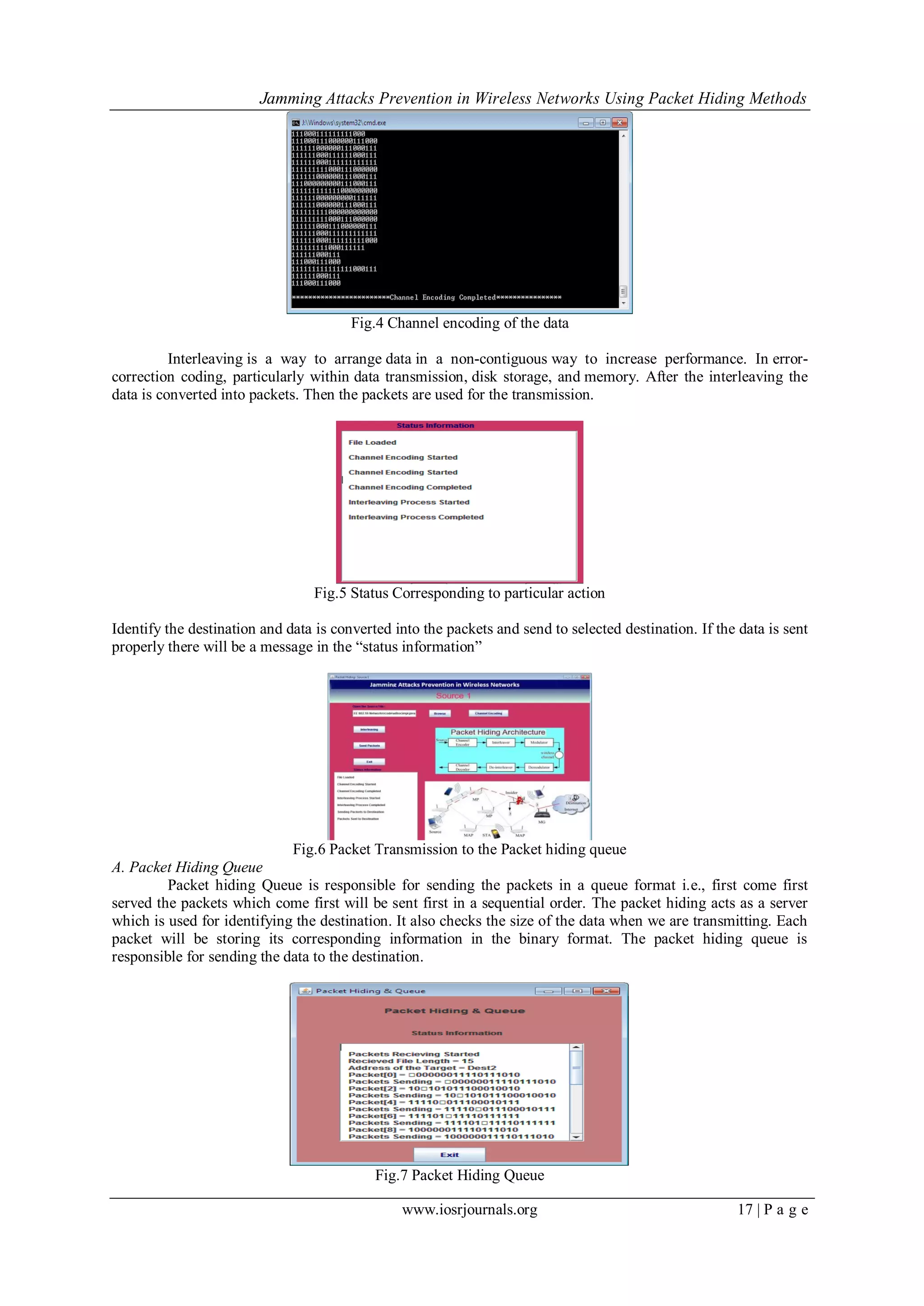 Jamming Attacks Prevention in Wireless Networks Using Packet Hiding Methods
www.iosrjournals.org 17 | P a g e
Fig.4 Channel encoding of the data
Interleaving is a way to arrange data in a non-contiguous way to increase performance. In error-
correction coding, particularly within data transmission, disk storage, and memory. After the interleaving the
data is converted into packets. Then the packets are used for the transmission.
Fig.5 Status Corresponding to particular action
Identify the destination and data is converted into the packets and send to selected destination. If the data is sent
properly there will be a message in the “status information”
Fig.6 Packet Transmission to the Packet hiding queue
A. Packet Hiding Queue
Packet hiding Queue is responsible for sending the packets in a queue format i.e., first come first
served the packets which come first will be sent first in a sequential order. The packet hiding acts as a server
which is used for identifying the destination. It also checks the size of the data when we are transmitting. Each
packet will be storing its corresponding information in the binary format. The packet hiding queue is
responsible for sending the data to the destination.
Fig.7 Packet Hiding Queue
 