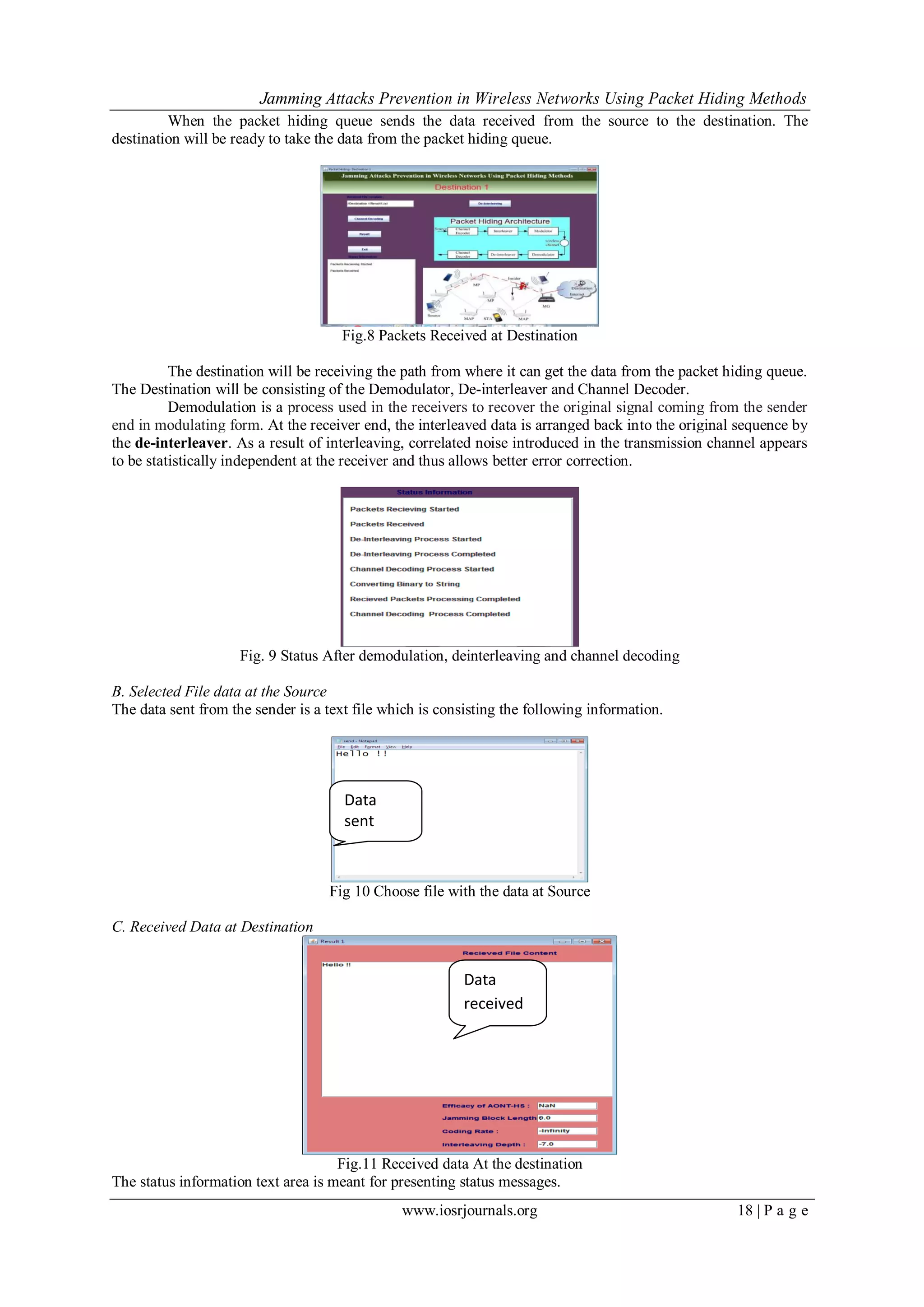 Jamming Attacks Prevention in Wireless Networks Using Packet Hiding Methods
www.iosrjournals.org 18 | P a g e
When the packet hiding queue sends the data received from the source to the destination. The
destination will be ready to take the data from the packet hiding queue.
Fig.8 Packets Received at Destination
The destination will be receiving the path from where it can get the data from the packet hiding queue.
The Destination will be consisting of the Demodulator, De-interleaver and Channel Decoder.
Demodulation is a process used in the receivers to recover the original signal coming from the sender
end in modulating form. At the receiver end, the interleaved data is arranged back into the original sequence by
the de-interleaver. As a result of interleaving, correlated noise introduced in the transmission channel appears
to be statistically independent at the receiver and thus allows better error correction.
Fig. 9 Status After demodulation, deinterleaving and channel decoding
B. Selected File data at the Source
The data sent from the sender is a text file which is consisting the following information.
Fig 10 Choose file with the data at Source
C. Received Data at Destination
Fig.11 Received data At the destination
The status information text area is meant for presenting status messages.
Data
received
Data
sent
 