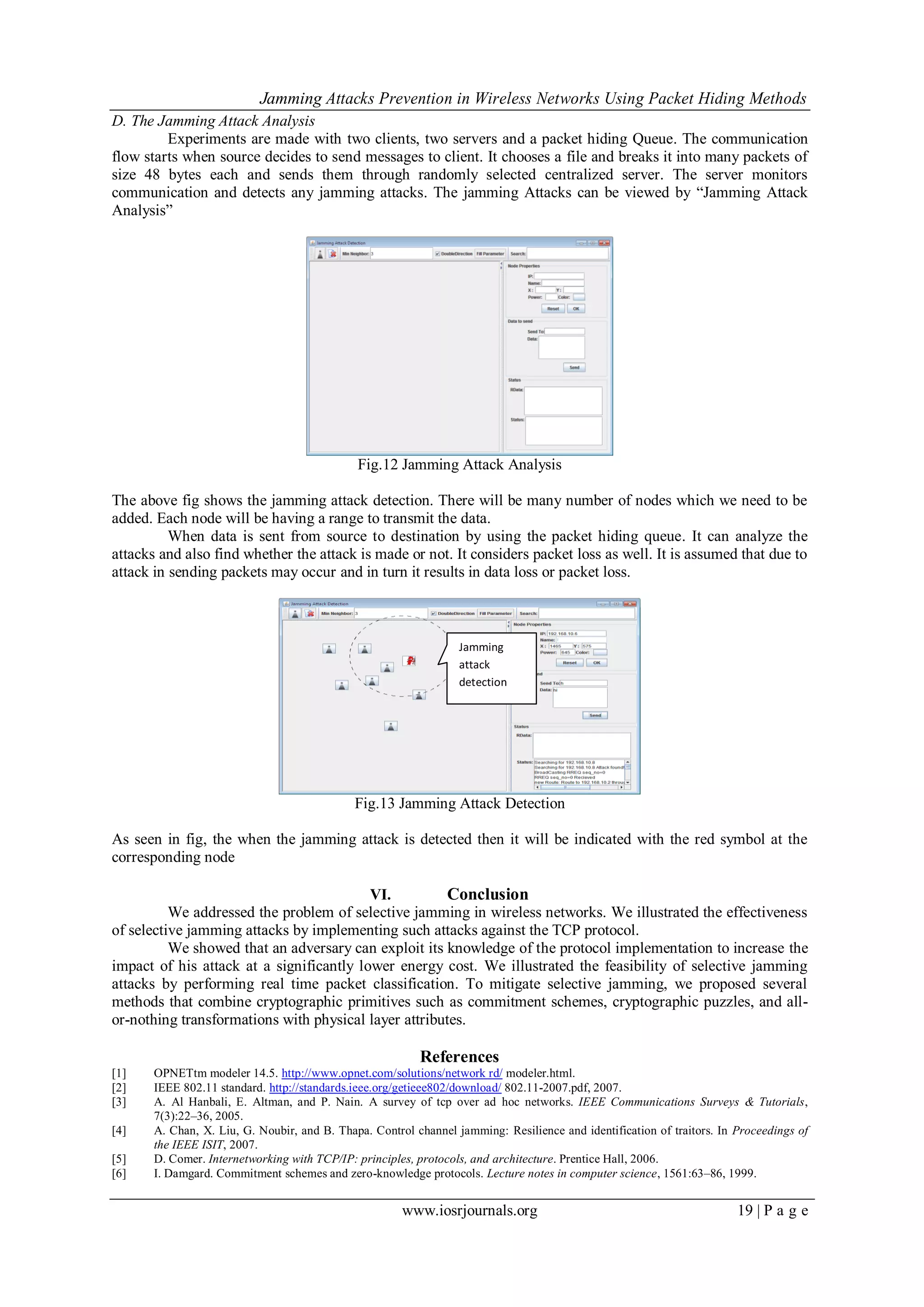 Jamming Attacks Prevention in Wireless Networks Using Packet Hiding Methods
www.iosrjournals.org 19 | P a g e
D. The Jamming Attack Analysis
Experiments are made with two clients, two servers and a packet hiding Queue. The communication
flow starts when source decides to send messages to client. It chooses a file and breaks it into many packets of
size 48 bytes each and sends them through randomly selected centralized server. The server monitors
communication and detects any jamming attacks. The jamming Attacks can be viewed by “Jamming Attack
Analysis”
Fig.12 Jamming Attack Analysis
The above fig shows the jamming attack detection. There will be many number of nodes which we need to be
added. Each node will be having a range to transmit the data.
When data is sent from source to destination by using the packet hiding queue. It can analyze the
attacks and also find whether the attack is made or not. It considers packet loss as well. It is assumed that due to
attack in sending packets may occur and in turn it results in data loss or packet loss.
Fig.13 Jamming Attack Detection
As seen in fig, the when the jamming attack is detected then it will be indicated with the red symbol at the
corresponding node
VI. Conclusion
We addressed the problem of selective jamming in wireless networks. We illustrated the effectiveness
of selective jamming attacks by implementing such attacks against the TCP protocol.
We showed that an adversary can exploit its knowledge of the protocol implementation to increase the
impact of his attack at a significantly lower energy cost. We illustrated the feasibility of selective jamming
attacks by performing real time packet classification. To mitigate selective jamming, we proposed several
methods that combine cryptographic primitives such as commitment schemes, cryptographic puzzles, and all-
or-nothing transformations with physical layer attributes.
References
[1] OPNETtm modeler 14.5. http://www.opnet.com/solutions/network rd/ modeler.html.
[2] IEEE 802.11 standard. http://standards.ieee.org/getieee802/download/ 802.11-2007.pdf, 2007.
[3] A. Al Hanbali, E. Altman, and P. Nain. A survey of tcp over ad hoc networks. IEEE Communications Surveys & Tutorials,
7(3):22–36, 2005.
[4] A. Chan, X. Liu, G. Noubir, and B. Thapa. Control channel jamming: Resilience and identification of traitors. In Proceedings of
the IEEE ISIT, 2007.
[5] D. Comer. Internetworking with TCP/IP: principles, protocols, and architecture. Prentice Hall, 2006.
[6] I. Damgard. Commitment schemes and zero-knowledge protocols. Lecture notes in computer science, 1561:63–86, 1999.
Jamming
attack
detection
 