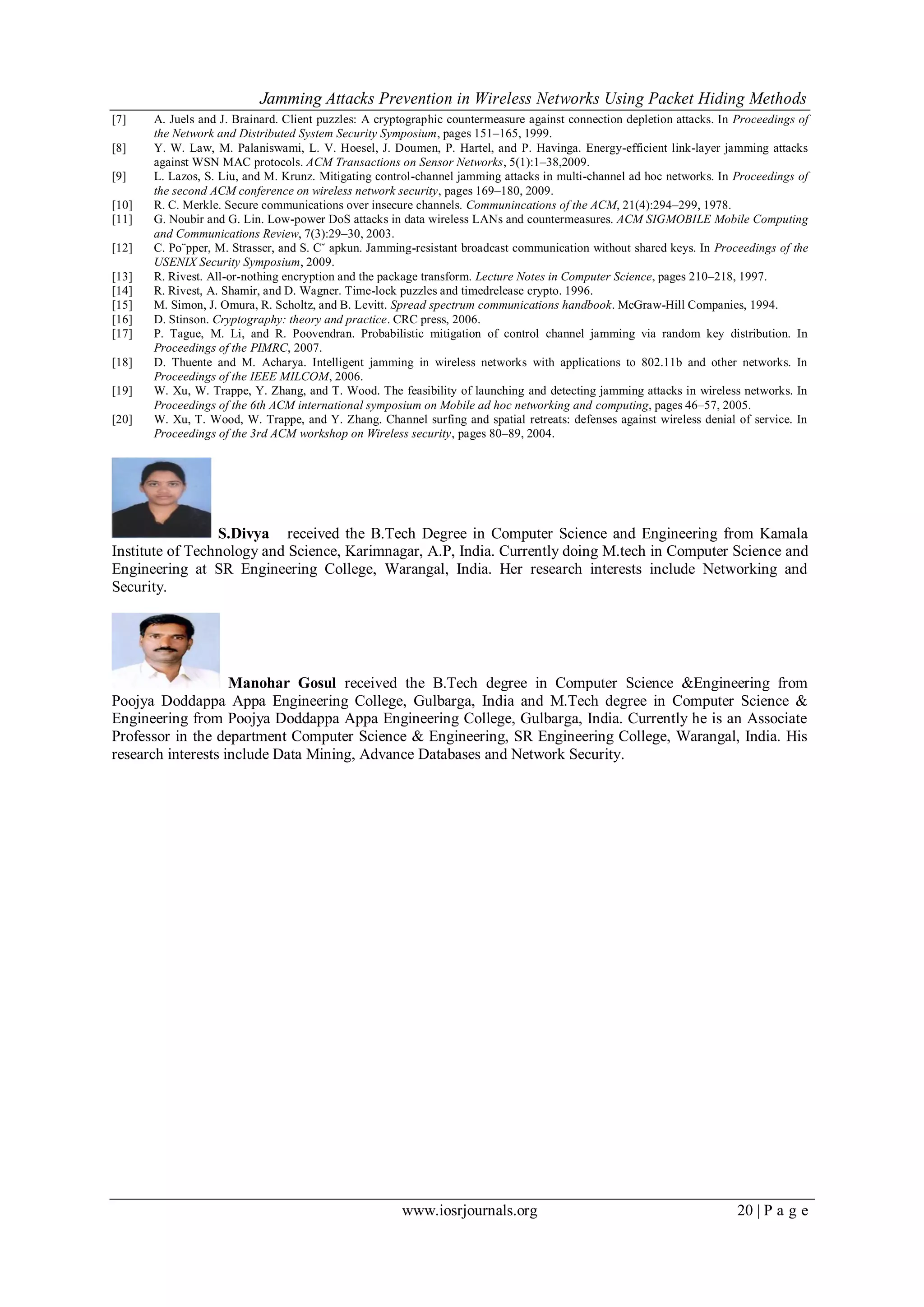Jamming Attacks Prevention in Wireless Networks Using Packet Hiding Methods
www.iosrjournals.org 20 | P a g e
[7] A. Juels and J. Brainard. Client puzzles: A cryptographic countermeasure against connection depletion attacks. In Proceedings of
the Network and Distributed System Security Symposium, pages 151–165, 1999.
[8] Y. W. Law, M. Palaniswami, L. V. Hoesel, J. Doumen, P. Hartel, and P. Havinga. Energy-efficient link-layer jamming attacks
against WSN MAC protocols. ACM Transactions on Sensor Networks, 5(1):1–38,2009.
[9] L. Lazos, S. Liu, and M. Krunz. Mitigating control-channel jamming attacks in multi-channel ad hoc networks. In Proceedings of
the second ACM conference on wireless network security, pages 169–180, 2009.
[10] R. C. Merkle. Secure communications over insecure channels. Communincations of the ACM, 21(4):294–299, 1978.
[11] G. Noubir and G. Lin. Low-power DoS attacks in data wireless LANs and countermeasures. ACM SIGMOBILE Mobile Computing
and Communications Review, 7(3):29–30, 2003.
[12] C. Po¨pper, M. Strasser, and S. Cˇ apkun. Jamming-resistant broadcast communication without shared keys. In Proceedings of the
USENIX Security Symposium, 2009.
[13] R. Rivest. All-or-nothing encryption and the package transform. Lecture Notes in Computer Science, pages 210–218, 1997.
[14] R. Rivest, A. Shamir, and D. Wagner. Time-lock puzzles and timedrelease crypto. 1996.
[15] M. Simon, J. Omura, R. Scholtz, and B. Levitt. Spread spectrum communications handbook. McGraw-Hill Companies, 1994.
[16] D. Stinson. Cryptography: theory and practice. CRC press, 2006.
[17] P. Tague, M. Li, and R. Poovendran. Probabilistic mitigation of control channel jamming via random key distribution. In
Proceedings of the PIMRC, 2007.
[18] D. Thuente and M. Acharya. Intelligent jamming in wireless networks with applications to 802.11b and other networks. In
Proceedings of the IEEE MILCOM, 2006.
[19] W. Xu, W. Trappe, Y. Zhang, and T. Wood. The feasibility of launching and detecting jamming attacks in wireless networks. In
Proceedings of the 6th ACM international symposium on Mobile ad hoc networking and computing, pages 46–57, 2005.
[20] W. Xu, T. Wood, W. Trappe, and Y. Zhang. Channel surfing and spatial retreats: defenses against wireless denial of service. In
Proceedings of the 3rd ACM workshop on Wireless security, pages 80–89, 2004.
S.Divya received the B.Tech Degree in Computer Science and Engineering from Kamala
Institute of Technology and Science, Karimnagar, A.P, India. Currently doing M.tech in Computer Science and
Engineering at SR Engineering College, Warangal, India. Her research interests include Networking and
Security.
Manohar Gosul received the B.Tech degree in Computer Science &Engineering from
Poojya Doddappa Appa Engineering College, Gulbarga, India and M.Tech degree in Computer Science &
Engineering from Poojya Doddappa Appa Engineering College, Gulbarga, India. Currently he is an Associate
Professor in the department Computer Science & Engineering, SR Engineering College, Warangal, India. His
research interests include Data Mining, Advance Databases and Network Security.
 