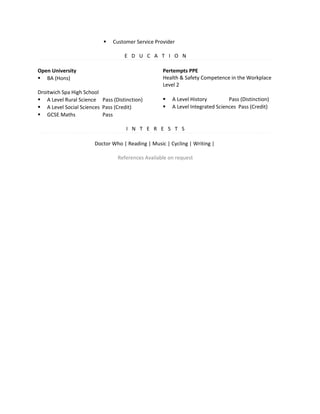  Customer Service Provider
E D U C A T I O N
Open University
 BA (Hons)
Droitwich Spa High School
 A Level Rural Science Pass (Distinction)
 A Level Social Sciences Pass (Credit)
 GCSE Maths Pass
Pertempts PPE
Health & Safety Competence in the Workplace
Level 2
 A Level History Pass (Distinction)
 A Level Integrated Sciences Pass (Credit)
I N T E R E S T S
Doctor Who | Reading | Music | Cycling | Writing |
References Available on request
 