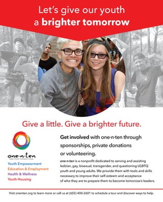 Let’s give our youth
a brighter tomorrow
Visit onenten.org to learn more or call us at (602) 400-2601 to schedule a tour and discover ways to help.
Youth Empowerment
Education & Employment
Health & Wellness
Youth Housing
one·n·ten is a nonprofit dedicated to serving and assisting
lesbian, gay, bisexual, transgender, and questioning LGBTQ
youth and young adults. We provide them with tools and skills
necessary to improve their self-esteem and acceptance
of who they are to prepare them to become tomorrow’s leaders.
Get involved with one·n·ten through
sponsorships, private donations
or volunteering.
Give a little. Give a brighter future.
 