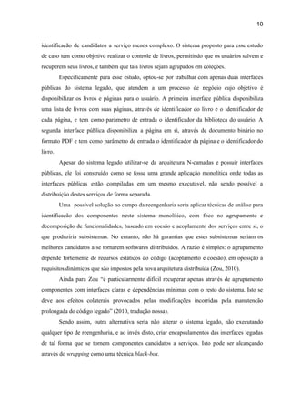 10 
identificação de candidatos a serviço menos complexo. O sistema proposto para esse estudo                         
de caso tem como objetivo realizar o controle de livros, permitindo que os usuários salvem e                               
recuperem seus livros, e também que tais livros sejam agrupados em coleções. 
Especificamente para esse estudo, optou­se por trabalhar com apenas duas interfaces                     
públicas do sistema legado, que atendem a um processo de negócio cujo objetivo é                           
disponibilizar os livros e páginas para o usuário. A primeira interface pública disponibiliza                         
uma lista de livros com suas páginas, através de identificador do livro e o identificador de                               
cada página, e tem como parâmetro de entrada o identificador da biblioteca do usuário. A                             
segunda interface pública disponibiliza a página em si, através de documento binário no                         
formato PDF e tem como parâmetro de entrada o identificador da página e o identificador do                               
livro. 
Apesar do sistema legado utilizar­se da arquitetura N­camadas e possuir interfaces                     
públicas, ele foi construído como se fosse uma grande aplicação monolítica onde todas as                           
interfaces públicas estão compiladas em um mesmo executável, não sendo possível a                       
distribuição destes serviços de forma separada. 
Uma possível solução no campo da reengenharia seria aplicar técnicas de análise para                         
identificação dos componentes neste sistema monolítico, com foco no agrupamento e                     
decomposição de funcionalidades, baseado em coesão e acoplamento dos serviços entre si, o                         
que produziria subsistemas. No entanto, não há garantias que estes subsistemas seriam os                         
melhores candidatos a se tornarem softwares distribuídos. A razão é simples: o agrupamento                         
depende fortemente de recursos estáticos do código (acoplamento e coesão), em oposição a                         
requisitos dinâmicos que são impostos pela nova arquitetura distribuída (Zou, 2010).  
Ainda para Zou “é particularmente difícil recuperar apenas através de agrupamento                     
componentes com interfaces claras e dependências mínimas com o resto do sistema. Isto se                           
deve aos efeitos colaterais provocados pelas modificações incorridas pela manutenção                   
prolongada do código legado” (2010, tradução nossa). 
Sendo assim, outra alternativa seria não alterar o sistema legado, não executando                       
qualquer tipo de reengenharia, e ao invés disto, criar encapsulamentos das interfaces legadas                         
de tal forma que se tornem componentes candidatos a serviços. Isto pode ser alcançando                           
através do ​wrapping ​como uma técnica ​black­box.  
 
 
 
 