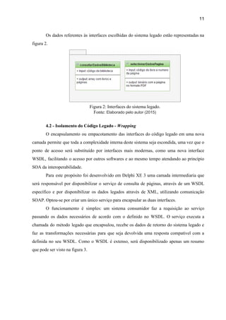 11 
Os dados referentes às interfaces escolhidas do sistema legado estão representadas na                       
figura 2. 
 
Figura 2: Interfaces do sistema legado.  
Fonte: ​Elaborado pelo autor (2015) 
 
4.2 ­ Isolamento do Código Legado ­ ​Wrapping 
O encapsulamento ou empacotamento das interfaces do código legado em uma nova                       
camada permite que toda a complexidade interna deste sistema seja escondida, uma vez que o                             
ponto de acesso será substituído por interfaces mais modernas, como uma nova interface                         
WSDL, facilitando o acesso por outros softwares e ao mesmo tempo atendando ao princípio                           
SOA da interoperabilidade.  
Para este propósito foi desenvolvido em Delphi XE 3 uma camada intermediaria que                         
será responsável por disponibilizar o serviço de consulta de páginas, através de um WSDL                           
específico e por disponibilizar os dados legados através de XML, utilizando comunicação                       
SOAP. Optou­se por criar um único serviço para encapsular as duas interfaces.  
O funcionamento é simples: um sistema consumidor faz a requisição ao serviço                       
passando os dados necessários de acordo com o definido no WSDL. O serviço executa a                             
chamada do método legado que encapsulou, recebe os dados de retorno do sistema legado e                             
faz as transformações necessárias para que seja devolvida uma resposta compatível com a                         
definida no seu WSDL. Como o WSDL é extenso, será disponibilizado apenas um resumo                           
que pode ser visto na figura 3. 
 
 
 
 
