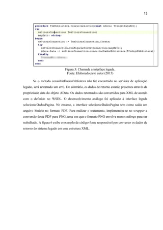13 
 
Figura 5: Chamada a interface legada.  
Fonte: Elaborado pelo autor (2015) 
 
Se o método consultarDadosBiblioteca não for encontrado no servidor de aplicação                     
legado, será retornado um erro. Do contrário, os dados de retorno estarão presentes através da                             
propriedade data do objeto AData. Os dados retornados são convertidos para XML de acordo                           
com o definido no WSDL. O desenvolvimento análogo foi aplicado à interface legada                         
selecionarDadosPagina. No entanto, a interface selecionarDadosPagina tem como saída um                   
arquivo binário no formato PDF. Para realizar o tratamento, implementou­se no ​wrapper ​a                         
conversão deste PDF para PNG, uma vez que o formato PNG envolve menos esforço para ser                               
trabalhado. A figura 6 exibe o exemplo de código­fonte responsável por converter os dados de                             
retorno do sistema legado em uma estrutura XML. 
 
 
 