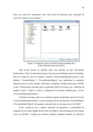 15 
temos um ​webservice ​operacional. Uma visão geral da ferramenta para construção de                       
webservice ​ pode ser vista na figura 7. 
   
Figura 7: Criação de ​webservice ​SOAP a partir do Delphi XE 3 
Fonte: Elaborado pelo autor (2015) 
 
Cada serviço deverá ser definido como uma interface do tipo "IInvokable"                     
(Embarcadero, 2015). As operações de cada serviço devem ser definidas nessa nova interface.                         
Para este estudo de caso, foi definida a interface "IwsConsultaPaginaDocumento" e dois                       
métodos, "ConsultarPagina" e "ConsultarIndicePaginas", que representam as operações               
disponíveis para o serviço. Quando a aplicação é compilada, o Delphi trata de gerar o WSDL                               
e toda a infraestrutura necessária para comunicação SOAP de acordo com a definição da                           
interface criada. A figura 8 mostra o código­fonte da interface definida para o serviço                           
"IwsConsultaPaginaDocumento". 
Concluída esta etapa, obteve­se as interfaces legadas encapsuladas através do serviço                     
"IwsConsultaPaginaDocumento", a serem acessadas através das operações "ConsultarPagina"               
e "ConsultarIndicePaginas" por qualquer consumidor que se comunique através de SOAP.  
Assim, acredita­se que o objetivo especifico de demonstrar a possibilidade de                     
integração de um sistema legado desenvolvido em Delphi 5 com tecnologias de três camadas                           
através de DCOM, à sistemas que utilizem interfaces modernas baseadas em SOAP foi                         
 
 
 