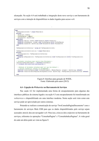 16 
alcançado. Na seção 4.4 será trabalhado a integração deste novo serviço a um barramento de                             
serviços com a intenção de disponibilizar os dados legados para acesso ​web​. 
 
.
 
Figura 8: Interface para geração do WSDL. 
Fonte: Elaborado pelo autor (2015) 
 
4.4 ­ Ligação do ​Webservice ​ao Barramento de Serviços 
Nas seção 4.2 foi implementada uma forma de encapsulamento para algumas das                       
interfaces públicas do sistema legado e na seção 4.3 este encapsulamento foi transformado em                           
webservices ​e disponibilizado em uma interface moderna. Nesta seção será visto como este                         
serviço pode ser aproveitado por outros sistemas.  
Pretende­se realizar a comunicação do serviço "IwsConsultaPaginaDocumento" com o                 
barramento de serviços Mule ESB para que os dados disponibilizados pelo serviço sejam                         
acessados através deu um navegador ​web. Para isso, criou­se dois ​endpoints ​no barramento de                           
serviços, referentes às operações "ConsultarPagina" e "ConsultaIndicePaginas". A visão geral                   
de cada um deles pode ser vista na figura 9. 
 
 
 