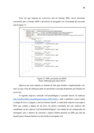 18 
 
Uma vez que resposta do ​webservice ​está no formato XML, faz­se necessário                       
convertê­la para o formato JSON e devolvê­la ao navegador ​web​. ​O resultado da conversão                           
está na figura 11. 
 
Figura 11: XML convertido em JSON. 
Fonte: Elaborado pelo autor (2015) 
 
Optou­se por uma resposta no formato de lista para facilitar a implementação ​web​,                         
uma vez que a lista de endereços pode ser percorrida e acessada diretamente por funções em                               
javascript​. 
O segundo ​endpoint​, nomeado wsConsultaPagina é acessado através do endereço                   
http://localhost:8081/consultaPagina?request=MTUwOzE=​, onde o parâmetro ​request indica           
o código do livro e a página, e está em formato base64. A saída deste ​endpoint ​é um arquivo                                     
PNG que contém a página de um livro. Os passos executados por este ​endpoint ​são                             
semelhantes ao do ​endpoint ​"wsConsultaIndicePagina", com adição de um enriquecedor de                     
mensagem, com o objetivo de converter o arquivo binário presente no XML que está em                             
base64, para o formato binário a ser devolvido ao navegador ​web​. 
 
 
 