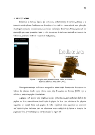 19 
 
5. RESULTADOS 
Finalizada a etapa de ligação do ​webservice ao barramento de serviços, efetuou­se a                         
etapa de verificação do funcionamento. Para isto foi necessário a construção de uma aplicação                           
cliente para simular o consumo dos ​endpoints ​do barramento de serviços. Uma página ​web ​foi                             
construída para esse propósito, onde o valor de entrada de dados corresponde ao número da                             
biblioteca, conforme pode ser visualizado na figura 12. 
 
Figura 12: Página ​web​ para entrada de dados da biblioteca. 
Fonte: Elaborado pelo autor (2015) 
 
Nesta primeira etapa realizou­se a requisição ao endereço do ​endpoint de consulta de                          
índices de páginas, tendo como retorno uma lista de páginas no formato JSON com a                             
referência para cada página de cada livro. 
A página ​web possui uma função ​javascript embutida que, para cada item da lista de                              
páginas de livro, constrói uma visualização da página do livro com miniaturas das páginas                           
seguintes ao rodapé. Para cada página da lista é realizada uma requisição ao ​endpoint                           
wsConsultaPagina, inclusive para as miniaturas, com o objetivo de buscar a imagem da                         
página do livro. O resultado pode ser visualizado na figura 13. 
 
 
 