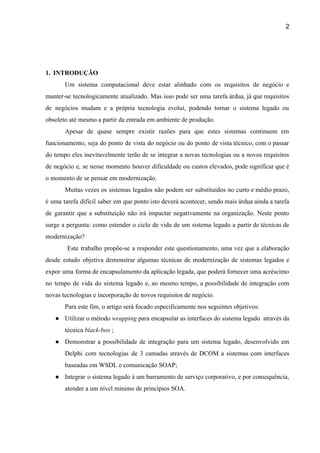 2 
 
 
 
1. INTRODUÇÃO 
Um sistema computacional ​deve estar alinhado com os requisitos de negócio e                       
manter­se tecnologicamente atualizado. Mas isso pode ser uma tarefa árdua, já que requisitos                         
de negócios mudam e a própria tecnologia evoluí, podendo tornar o sistema legado ou                           
obsoleto até mesmo a partir da entrada em ambiente de produção. 
Apesar de quase sempre existir razões para que estes sistemas continuem em                       
funcionamento, seja do ponto de vista do negócio ou do ponto de vista técnico, com o passar                                 
do tempo eles inevitavelmente terão de se integrar a novas tecnologias ou a novos requisitos                             
de negócio e, se nesse momento houver dificuldade ou custos elevados, pode significar que é                             
o momento de se pensar em modernização.  
Muitas vezes os sistemas legados não podem ser substituídos no curto e médio prazo,                           
é uma tarefa difícil saber em que ponto isto deverá acontecer, sendo mais árdua ainda a tarefa                                 
de garantir que a substituição não irá impactar negativamente na organização. Neste ponto                         
surge a pergunta: como estender o ciclo de vida de um sistema legado a partir de técnicas de                                   
modernização? 
Este trabalho propõe­se a responder este questionamento, uma vez que a elaboração                         
desde estudo objetiva demonstrar algumas técnicas de modernização de sistemas legados e                       
expor uma forma de encapsulamento da aplicação legada, que poderá fornecer uma acréscimo                         
no tempo de vida do sistema legado e, ao mesmo tempo, a possibilidade de integração com                               
novas tecnologias e incorporação de novos requisitos de negócio. 
Para este fim, o artigo será focado especificamente nos seguintes objetivos: 
● Utilizar o método ​wrapping para encapsular as interfaces do sistema legado através da                         
técnica ​black­box ​; 
● Demonstrar a possibilidade de integração para um sistema legado, desenvolvido em                     
Delphi com tecnologias de 3 camadas através de DCOM a sistemas com interfaces                         
baseadas em WSDL e comunicação SOAP; 
● Integrar o sistema legado à um barramento de serviço corporativo, e por consequência,                         
atender a um nível mínimo de princípios SOA.  
 
 
 