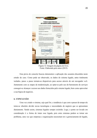 20 
 
Figura 12: Imagem da página do livro. 
Fonte: Elaborado pelo autor (2015) 
 
Esta prova de conceito buscou demonstrar a aplicação dos assuntos discutidos neste                       
estudo de caso. Como pode ser observado, os dados do sistema legado, antes totalmente                           
isolados, passo a passo tornam­se disponíveis para acesso através de um navegador ​web​.                         
Juntamente com as etapas de modernização, ao optar­se pelo uso do barramento de serviços                           
consegui­se alcançar o acesso aos dados fornecidos pelo sistema legado, bem como aproveitar                         
a sua lógica de negócios. 
 
6. CONCLUSÃO 
Uma vez criado o sistema, seja qual for, a tendência é que com o passar do tempo ele                                   
torne­se obsoleto devido novas tecnologias e necessidades de negócio que se apresentam                       
diariamente. Sendo assim, sistemas legados sempre existirão. Logo, o ponto ser levado em                         
consideração é a forma de tratar esse legado, pois estes sistemas podem se tornar um                             
problema, uma vez que empresas e organizações necessitam ter o gerenciamento do legado,                         
 
 
 