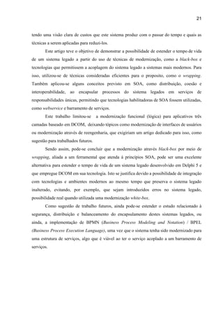 21 
tendo uma visão clara de custos que este sistema produz com o passar do tempo e quais as                                   
técnicas a serem aplicadas para reduzi­los.  
Este artigo teve o objetivo de demonstrar a possibilidade de estender o tempo de vida                             
de um sistema legado a partir do uso de técnicas de modernização, como a ​black­box e                               
tecnologias que permitissem a acoplagem do sistema legado a sistemas mais modernos. Para                         
isso, utilizou­se de técnicas consideradas eficientes para o proposito, como o ​wrapping​.                       
Também aplicou­se alguns conceitos previsto em SOA, como distribuição, coesão e                     
interoperabilidade, ao encapsular processos do sistema legados em serviços de                   
responsabilidades únicas, permitindo que tecnologias habilitadoras de SOA fossem utilizadas,                   
como ​webservice ​e barramento de serviços.  
Este trabalho limitou­se a modernização funcional (lógica) para aplicativos três                   
camadas baseado em DCOM, deixando tópicos como modernização de interfaces de usuários                       
ou modernização através de reengenharia, que exigiriam um artigo dedicado para isso, como                         
sugestão para trabalhados futuros. 
Sendo assim, pode­se concluir que a modernização através ​black­box ​por meio de                       
wrapping​, aliada a um ferramental que atenda á princípios SOA, pode ser uma excelente                           
alternativa para estender o tempo de vida de um sistema legado desenvolvido em Delphi 5 e                               
que empregue DCOM em sua tecnologia. Isto se justifica devido a possibilidade de integração                           
com tecnologias e ambientes modernos ao mesmo tempo que preserva o sistema legado                         
inalterado, evitando, por exemplo, que sejam introduzidos erros no sistema legado,                     
possibilidade real quando utilizada uma modernização ​white­box​.   
  Como sugestão de trabalho futuros, ainda pode­se estender o estudo relacionado à                       
segurança, distribuição e balanceamento do encapsulamento destes sistemas legados, ou                   
ainda, a implementação de BPMN (​Business Process Modeling and Notation​) / BPEL                       
(Business Process Execution Language)​, ​uma vez que o sistema tenha sido modernizado para                         
uma estrutura de serviços, algo que é viável ao ter o serviço acoplado a um barramento de                                 
serviços. 
 
 
 
 
 
 
 