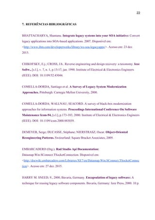 22 
7. REFERÊNCIAS BIBLIOGRÁFICAS 
 
BHATTACHARYA, Shantanu. ​Integrate legacy systems into your SOA initiative: ​Convert 
legacy applications into SOA­based applications. 2007. Disponível em: 
<​http://www.ibm.com/developerworks/library/ws­soa­legacyapps/​>. Acesso em: 23 dez. 
2015. 
 
CHIKOFSKY, E.j.; CROSS, J.h.. Reverse engineering and design recovery: a taxonomy. ​Ieee 
Softw., ​[s.l.], v. 7, n. 1, p.13­17, jan. 1990. Institute of Electrical & Electronics Engineers 
(IEEE). DOI: 10.1109/52.43044. 
 
COMELLA­DORDA, Santiago et al. ​A Survey of Legacy System Modernization 
Approaches. ​Pittsburgh: Carnegie Mellon University, 2000. 
 
COMELLA­DORDA; WALLNAU; SEACORD. A survey of black­box modernization 
approaches for information systems. ​Proceedings International Conference On Software 
Maintenance Icsm­94, ​[s.l.], p.173­183, 2000. Institute of Electrical & Electronics Engineers 
(IEEE). DOI: 10.1109/icsm.2000.883039. 
 
DEMEYER, Serge; DUCASSE, Stéphane; NIERSTRASZ, Oscar. ​Object­Oriented 
Reengineering Patterns. ​Switzerland: Square Bracket Associates, 2009. 
 
EMBARCADERO (Org.). ​Rad Studio Api Documentation: 
Datasnap.Win.SConnect.TSocketConnection. Disponível em: 
<​http://docwiki.embarcadero.com/Libraries/XE7/en/Datasnap.Win.SConnect.TSocketConnec
tion​>. Acesso em: 27 dez. 2015. 
 
HARRY M. SNEED, 9., 2000, Bavaria, Germany. ​Encapsulation of legacy software: ​A 
technique for reusing legacy software components. Bavaria, Germany: Ieee Press, 2000. 10 p. 
 
 
 
 