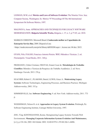 23 
LEHMAN, M M. et al. ​Metrics and Laws of Software Evolution: ​The Nineties View. Ieee 
Computer Society, Washington, Sc: Metrics '97 Proceedings Of The 4th International 
Symposium On Software Metrics, 1997. 
 
MALINOVA, Anna. APPROACHES AND TECHNIQUES FOR LEGACY SOFTWARE 
MODERNIZATION. ​Bulgaria Scientific Works, ​Bulgaria, v. 37, n. 3, p.77­85, set. 2010. 
 
MARKUS CHRISTEN. Microsoft Brasil. ​Conhecendo melhor as Capacidades do 
Enterprise Service Bus. ​2009. Disponível em: 
<https://msdn.microsoft.com/pt­br/library/dd920288.aspx>. Acesso em: 04 dez. 2015. 
 
OTANI, Nilo; FIALHO, Francisco Antonio Pereira. ​TCC: ​Métodos e Técnicas. 2. ed. 
Florianópolis: Visual Books, 2011. 160 p. 
 
PRODANOV, Cleber Cristiano; FREITAS, Ernani Cesar de. ​Metodologia do Trabalho 
Científico: ​Métodos e Técnicas da Pesquisa e do Trabalho Acadêmico. 2. ed. Novo 
Hamburgo: Feevale, 2013. 276 p. 
 
SEACORD, Robert C.; PLAKOSH, Daniel; LEWIS, Grace A.. ​Modernizing Legacy 
Systems: ​Software Technologies, Engineering Processes, and Business Practices. Michigan: 
Addison­wesley, 2003. 332 p. 
 
SOMMERVILLE, Ian. ​Software Engineering. ​9. ed. New York: Addison­wesley, 2011. 773 
p. 
 
WEIDERMAN, Nelson H. et al. ​Approaches to Legacy System Evolution. ​Pittsburgh, Pa: 
Software Engineering Institute, Carnegie Mellon University, 1997. 
 
ZOU, Ying; KONTOGIANNIS, Kostas. Reengineering Legacy Systems Towards Web 
Environments. ​Managing Corporate Information Systems Evolution And Maintenance, 
[s.l.], p.138­166, 2005. IGI Global. DOI: 10.4018/978­1­59140­366­1.ch006. 
 
 
 