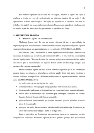 3 
Este trabalho apresenta­se dividido em seis seções, descritas a seguir. Na seção 2                         
expõe­se a teoria por traz da modernização de sistemas legados, já na seção 3 são                             
apresentadas as bases metodológicas. Na seção 4 é apresentado o estudo de caso alvo do                             
trabalho. Na seção 5 são apresentados os resultados obtidos com a sugestão do estudo de caso                               
da seção 4, e por fim, na seção 6 são apresentadas as considerações finais.  
 
2. REFERENCIAL TEÓRICO 
2.1 ­ Sistemas Legados e a Modernização  
Mudanças fazem parte da vida de muitos sistemas, já que as necessidades da                         
organização podem mudar durante o tempo de vida do sistema, ​bugs são corrigidos e algumas                             
vezes os sistemas ainda tem que se adaptar a novos ambientes (SOMMERVILLE, 2011).   
Para Seacord (2003), um sistema se torna legado quando ele começa a mostrar forte                           
resistência à mudança ou à evolução. Já ​Sommerville (2011, p. 245, tradução nossa) define                           
sistema legado como: "Sistemas legados são sistemas antigos que continuam úteis e podem                         
ser críticos para o funcionamento do negócio. Foram criados em tecnologia antiga e que                           
possuem alto custo de manutenção".  
Manter sistemas legados em uso evitam impactos negativos que a sua substituição                       
poderia trazer, no entanto, as alterações no sistema legado ficam mais caras conforme o                           
sistema envelhece, e em particular, alterações em sistemas com alguns anos tendem a ser mais                             
caras  (SOMMERVILLE, 2011).  
As razões para este encarecimento são várias:  
● sistema construído em linguagem antiga que exige profissionais mais caros;  
● documentação inadequada ou desatualizada que exige mais tempo para entendimento;   
● muitos anos de manutenção que acabaram por corromper a estrutura do sistema,                       
fazendo ele incrivelmente difícil de ser entendido;  
● partes diferentes implementadas por equipes diferentes que não possuíam o mesmo                     
estilo de programação;  
● as regras não estão documentadas e não são conhecidas pela equipe de manutenção,                         
sendo necessário avaliar a regra a partir do código fonte. 
Logo, é necessário ter ferramentas que permitam gerenciar as mudanças, ou seja,                       
assegurar que a evolução do sistema seja um processo gerido e que seja dada prioridade às                               
 
 
 
