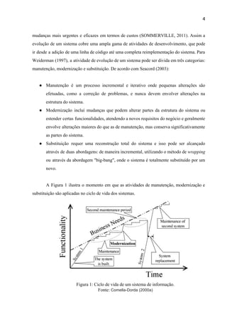 4 
mudanças mais urgentes e eficazes em termos de custos (SOMMERVILLE, 2011). Assim a                         
evolução de um sistema cobre uma ampla gama de atividades de desenvolvimento, que pode                           
ir desde a adição de uma linha de código até uma completa reimplementação do sistema. Para                               
Weiderman (1997), a atividade de evolução de um sistema pode ser divida em três categorias:                             
manutenção, modernização e substituição. De acordo com Seacord (2003): 
 
● Manutenção é um processo incremental e iterativo onde pequenas alterações são                     
efetuadas, como a correção de problemas, e nunca devem envolver alterações na                       
estrutura do sistema. 
● Modernização incluí mudanças que podem alterar partes da estrutura do sistema ou                       
estender certas funcionalidades, atendendo a novos requisitos do negócio e geralmente                     
envolve alterações maiores do que as de manutenção, mas conserva significativamente                     
as partes do sistema. 
● Substituição requer uma reconstrução total do sistema e isso pode ser alcançado                       
através de duas abordagens: de maneira incremental, utilizando o método de ​wrapping                       
ou através da abordagem "big­bang", onde o sistema é totalmente substituído por um                         
novo. 
 
A Figura 1 ilustra o momento em que as atividades de manutenção, modernização e                           
substituição são aplicadas no ciclo de vida dos sistemas.  
 
Figura 1: Ciclo de vida de um sistema de informação.  
Fonte: ​Comella­Dorda (2000a) 
 
 
 
