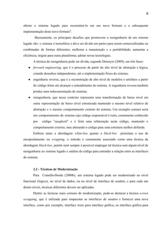 6 
alterar o sistema legado para reconstituí­lo em um novo formato e a subsequente                         
implementação deste novo formato".  
Basicamente, os principais desafios que promovem a reengenharia de um sistema                       
legado são: o sistema é monolítico e deve ser divido em partes para serem comercializadas ou                               
combinadas de formas diferentes; melhorar a manutenção e a portabilidade; aumentar a                       
eficiência; migrar para outra plataforma; adotar novas tecnologias. 
A técnica de reengenharia pode ser divida, segundo Demeyer (2009), em três fases:  
● forward engineering​, que é o processo de partir do alto nível de abstração e lógica,                             
criando desenhos independentes, até a implementação física do sistema;  
● engenharia reversa, que é a reconstrução de alto nível de modelos e artefatos a partir                             
do código fonte até alcançar o entendimento do sistema. A engenharia reversa também                         
produz uma redocumentação do sistema;  
● reengenharia, que nesse contexto representa uma transformação de baixo nível em                     
outra representação de baixo nível estruturada mantendo o mesmo nível relativo de                       
abstração e o mesmo comportamento externo do sistema. Um exemplo comum seria                       
um comportamento do sistema cujo código responsável é ruim, comumente conhecido                     
por código "​spaghetti​" e é feita uma refatoração neste código, mantendo o                       
comportamento externo, mas alterando o código para uma estrutura melhor definida. 
Embora tanto a abordagem ​white­box quanto a ​black­box permitam o uso de                         
encapsulamento ou ​wrapping​, o método é comumente associado como uma técnica da                       
abordagem ​black­box​, porém nem sempre é possível empregar tal técnica sem algum nível de                           
reengenharia no sistema legado e análise do código para entender a relação entre as interfaces                             
do sistema. 
 
2.2 ­ Técnicas de Modernização 
Para Comella­Dorda (2000b), um sistema legado pode ser modernizado no nível                     
funcional (lógico), no nível de dados, ou no nível de interface de usuário, e para cada um                                 
destes níveis, técnicas diferentes devem ser aplicadas.  
Dentre as técnicas mais comuns de modernização, pode­se destacar a técnica ​screen                       
scrapping​, ​que é utilizada para empacotar as interfaces de usuário e fornecer uma nova                           
interface, como por exemplo, interface texto para interface gráfica, ou interface gráfica para                         
 
 
 