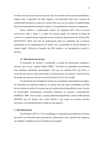 7 
interface web; ​data modernization ​com xml, onde um servidor xml atua como intermediador e                           
tradutor entre o repositório de dados legados e um consumidor deste xml; e técnicas de                             
modernização funcional ou lógica do sistema. Estas, por sua vez, podem ser implementadas                         
através do encapsulamento orientado a objetos e o encapsulamento orientado a componentes. 
Temos também a modernização através da integração SOA (​Service­oriented                 
architecture​), onde a lógica e os dados do sistemas legados são expostos na forma de                             
webservices e posteriormente registrados em um sistema de gerenciamento de serviços SOA                       
(MALINOVA, 2010). Este tipo de modernização pode ser combinado com as técnicas                       
reengenharia ou de empacotamento, de acordo com a necessidade ou não de alteração no                           
sistema legado. ​Webservices ​baseados em SOA tendem a ser interoperáveis, reusável e                       
flexíveis. 
 
2.3 ­ Barramento de Serviços 
O barramento de serviços é considerado o coração da infraestrutura orientada a                       
serviços, uma vez que, segundo Markus (2009), “ele oferece as capacidades que permitem                         
criar ambientes distribuídos desacoplados”. Para que um ambiente SOA seja efetivo, é                       
necessário que haja um canal comum onde os serviços possam se comunicar. Uma das formas                             
de atender este requisito é através do uso do ​Enterprise Service Bus ​ou ESB. 
No mercado há uma variedade de sistemas que se propoem a desempenhar este papel e                             
são fornecidos por diferentes empresas, no entanto, para que sejam considerados um ESB,                         
deve­se atentar ao mínimo de recursos que tais sistemas devem disponibilizar, como recursos                         
de conectividade, transformação, roteamento, tratamento de exceções e monitoramento                 
(MARKUS, 2009). Nesse sentido, a empresa MuleSoft disponibiliza o sistema ESB chamado                       
MuleESB, que por possuir uma versão gratuita e que atende aos recursos mínimos                         
necessários, será considerado para o estudo de caso proposto. 
 
3. METODOLOGIA 
Para Prodanov (2013, p. 14) a "metodologia é a aplicação de procedimentos e técnicas                           
que devem ser observados para construção do conhecimento, com o propósito de comprovar                         
sua validade e utilidade nos diversos âmbitos da sociedade".  
 
 
 